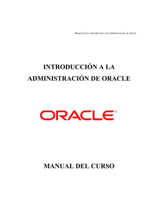 Manual Curso Introductorio a la Administración de Oracle




   INTRODUCCIÓN A LA
ADMINISTRACIÓN DE ORACLE




   MANUAL DEL CURSO
 