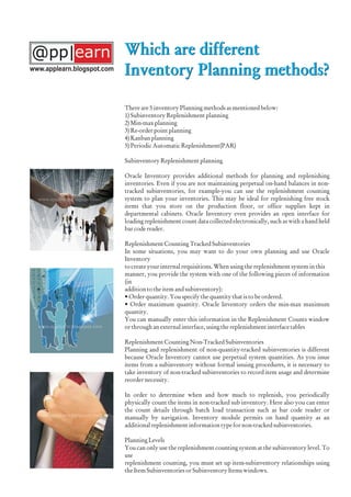 Which are different
Inventory Planning methods?
There are 5 inventory Planning methods as mentioned below:
1) Subinventory Replenishment planning
2) Min-max planning
3) Re-order point planning
4) Kanban planning
5) Periodic Automatic Replenishment(PAR)
Subinventory Replenishment planning
Oracle Inventory provides additional methods for planning and replenishing
inventories. Even if you are not maintaining perpetual on-hand balances in non-
tracked subinventories, for example-you can use the replenishment counting
system to plan your inventories. This may be ideal for replenishing free stock
items that you store on the production floor, or office supplies kept in
departmental cabinets. Oracle Inventory even provides an open interface for
loading replenishment count data collected electronically, such as with a hand held
bar code reader.
Replenishment Counting Tracked Subinventories
In some situations, you may want to do your own planning and use Oracle
Inventory
to create your internal requisitions. When using the replenishment system in this
manner, you provide the system with one of the following pieces of information
(in
addition to the item and subinventory):
• Order quantity. You specify the quantity that is to be ordered.
• Order maximum quantity. Oracle Inventory orders the min-max maximum
quantity.
You can manually enter this information in the Replenishment Counts window
or through an external interface, using the replenishment interface tables
Replenishment Counting Non-Tracked Subinventories
Planning and replenishment of non-quantity-tracked subinventories is different
because Oracle Inventory cannot use perpetual system quantities. As you issue
items from a subinventory without formal issuing procedures, it is necessary to
take inventory of non-tracked subinventories to record item usage and determine
reorder necessity.
In order to determine when and how much to replenish, you periodically
physically count the items in non-tracked sub inventory. Here also you can enter
the count details through batch load transaction such as bar code reader or
manually by navigation. Inventory module permits on hand quantity as an
additional replenishment information type for non-tracked subinventories.
Planning Levels
You can only use the replenishment counting system at the subinventory level. To
use
replenishment counting, you must set up item-subinventory relationships using
the Item Subinventories or Subinventory Items windows.
Which are different
Inventory Planning methods?www.applearn.blogspot.com
 