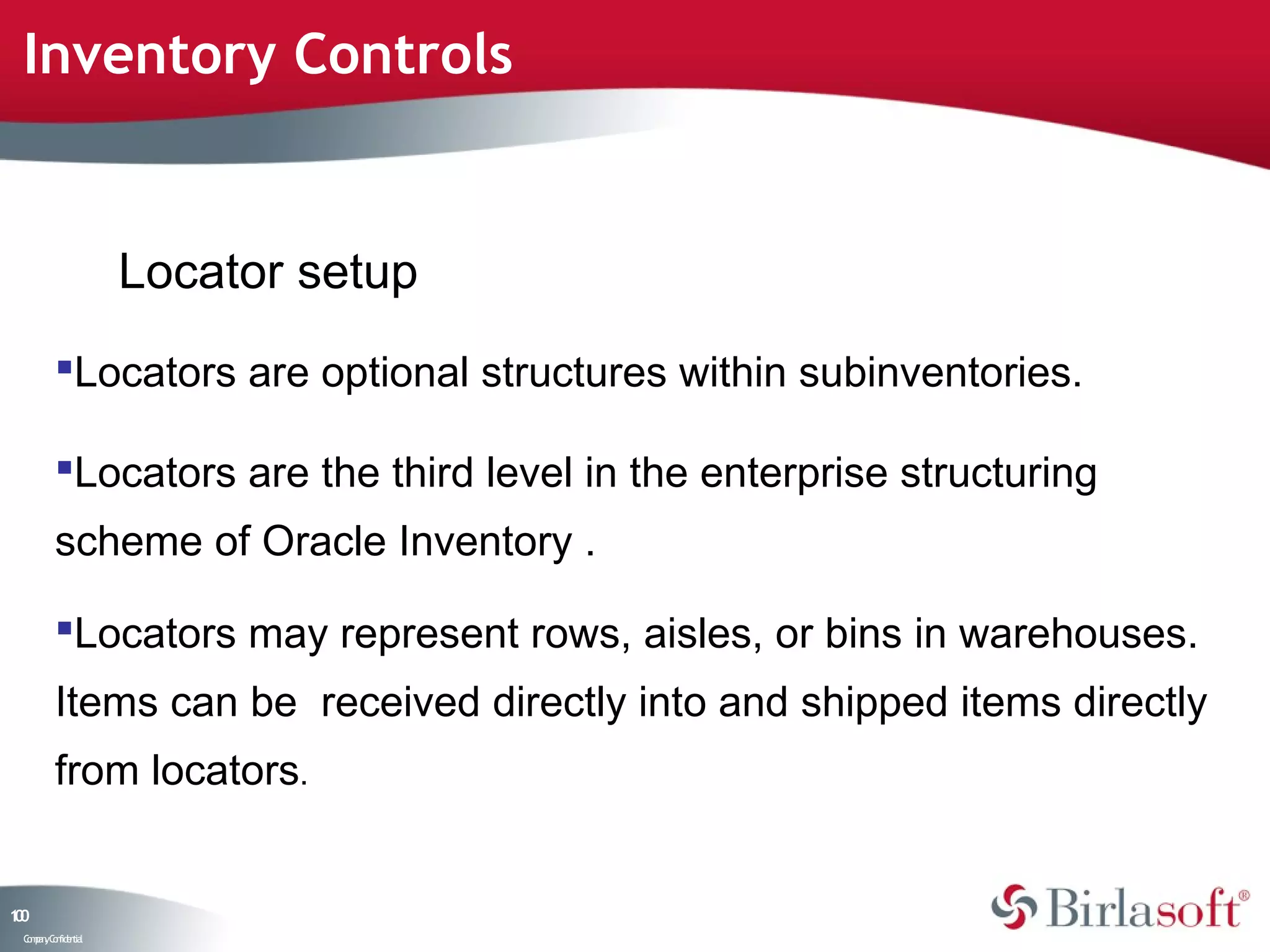 Inventory Controls


                    Locator setup
         Locators are optional structures within subinventories.

         Locators are the third level in the enterprise structuring
         scheme of Oracle Inventory .

         Locators may represent rows, aisles, or bins in warehouses.
         Items can be received directly into and shipped items directly
         from locators.


10
0
 C ma yC n e tia
  o p n o fid n l
 