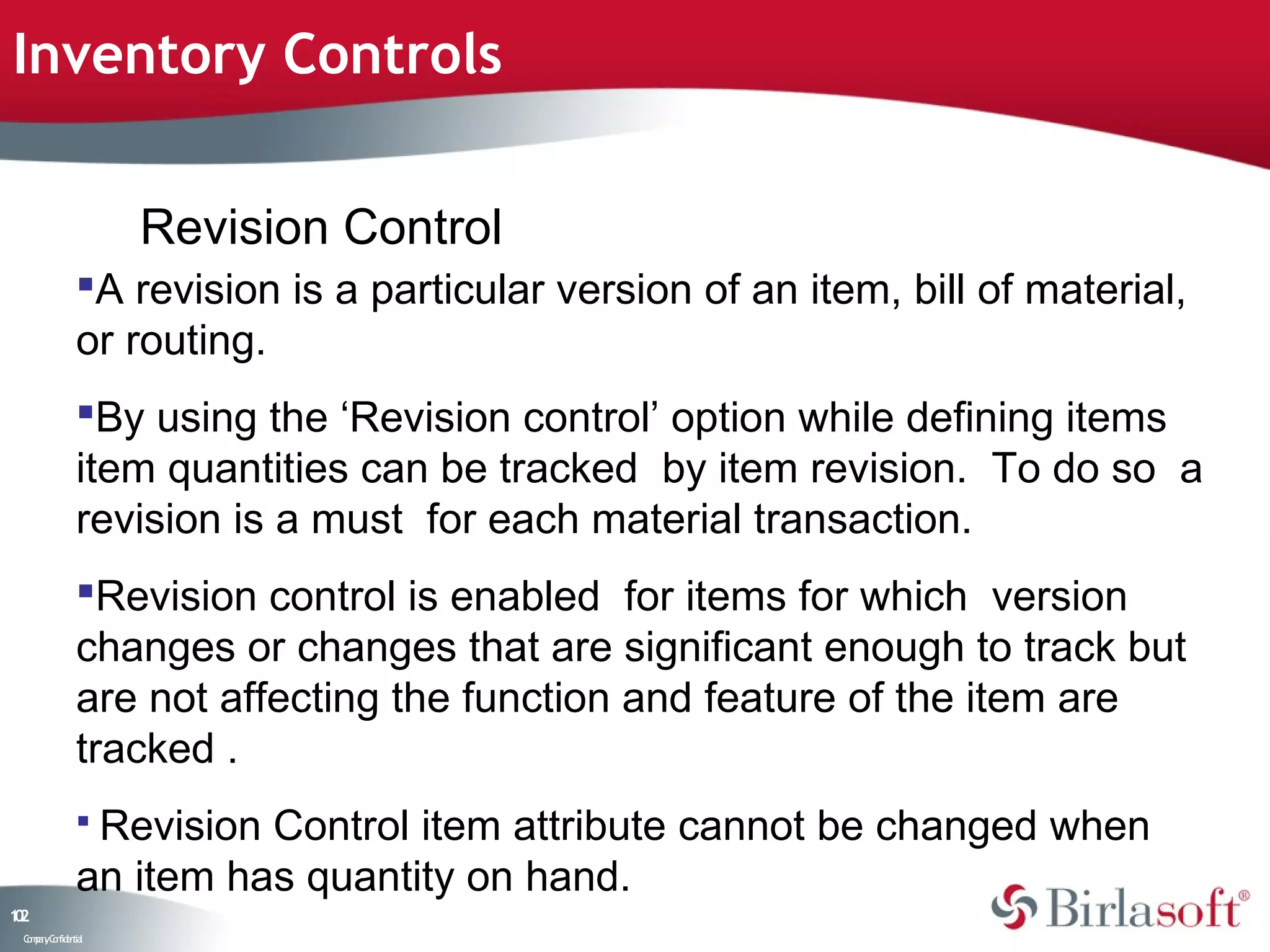 Inventory Controls


                    Revision Control
               A revision is a particular version of an item, bill of material,
               or routing.
               By using the ‘Revision control’ option while defining items
               item quantities can be tracked by item revision. To do so a
               revision is a must for each material transaction.
               Revision control is enabled for items for which version
               changes or changes that are significant enough to track but
               are not affecting the function and feature of the item are
               tracked .
                RevisionControl item attribute cannot be changed when
               an item has quantity on hand.
12
0
 C ma yC n e tia
  o p n o fid n l
 