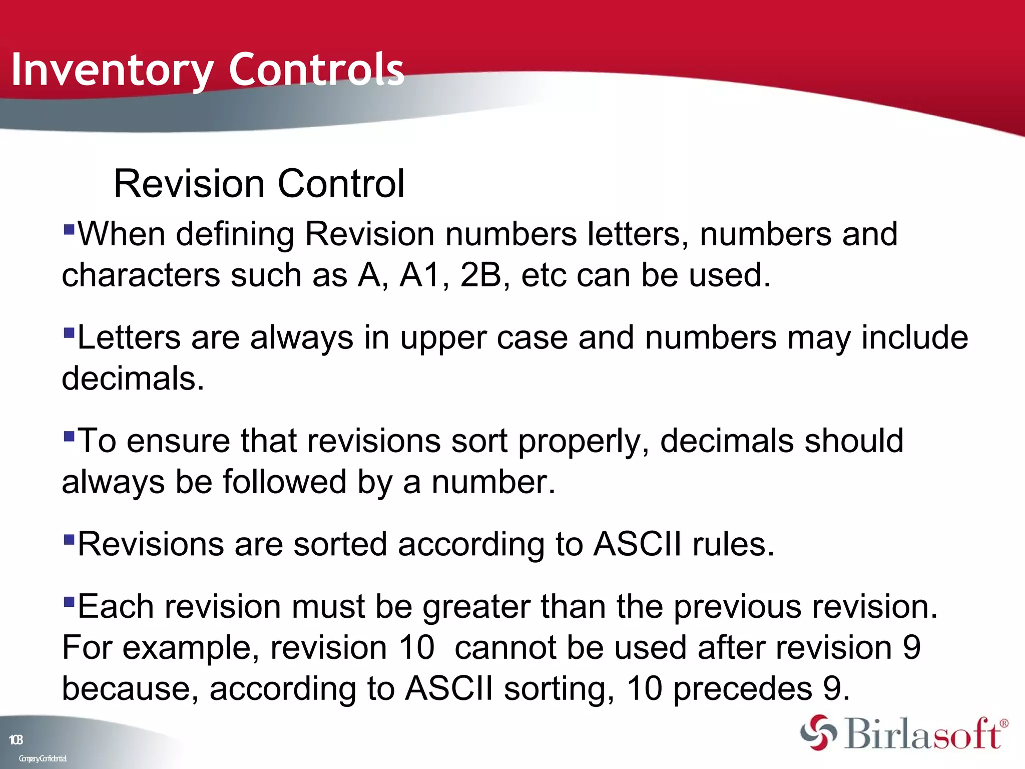 Inventory Controls

                    Revision Control
               When defining Revision numbers letters, numbers and
               characters such as A, A1, 2B, etc can be used.
               Letters are always in upper case and numbers may include
               decimals.
               To ensure that revisions sort properly, decimals should
               always be followed by a number.
               Revisions are sorted according to ASCII rules.
               Each revision must be greater than the previous revision.
               For example, revision 10 cannot be used after revision 9
               because, according to ASCII sorting, 10 precedes 9.
13
0
 C ma yC n e tia
  o p n o fid n l
 