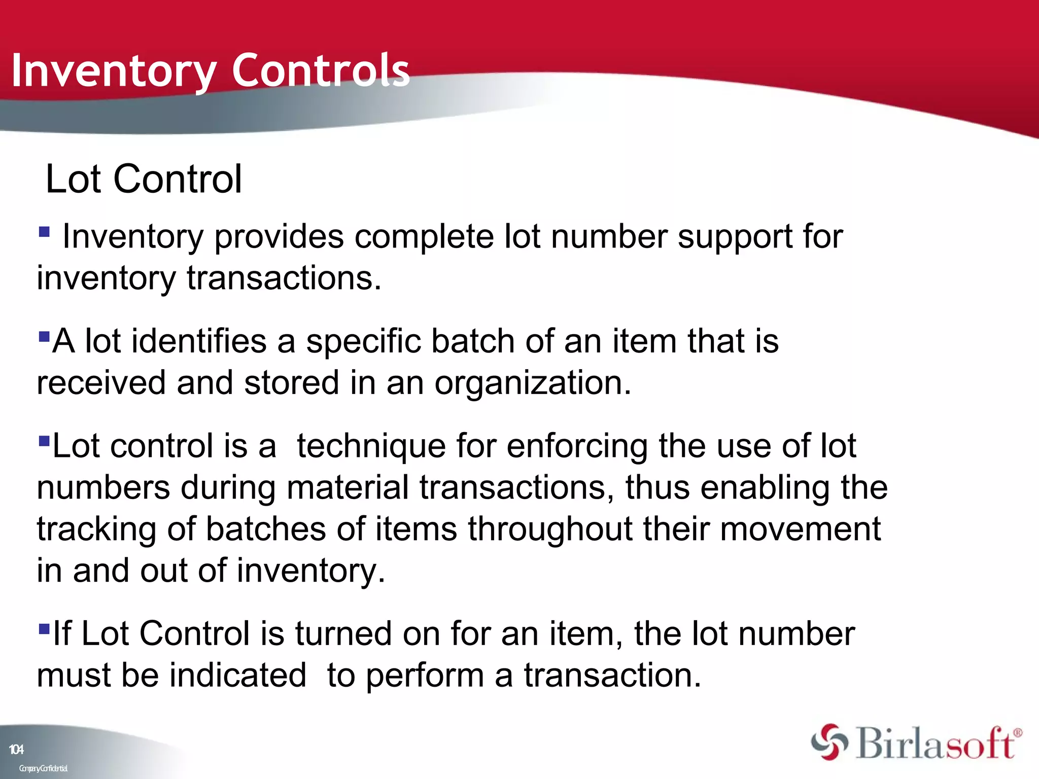 Inventory Controls

         Lot Control
       Inventory provides complete lot number support for
      inventory transactions.
      A lot identifies a specific batch of an item that is
      received and stored in an organization.
      Lot control is a technique for enforcing the use of lot
      numbers during material transactions, thus enabling the
      tracking of batches of items throughout their movement
      in and out of inventory.
      If Lot Control is turned on for an item, the lot number
      must be indicated to perform a transaction.
14
0
 C ma yC n e tia
  o p n o fid n l
 