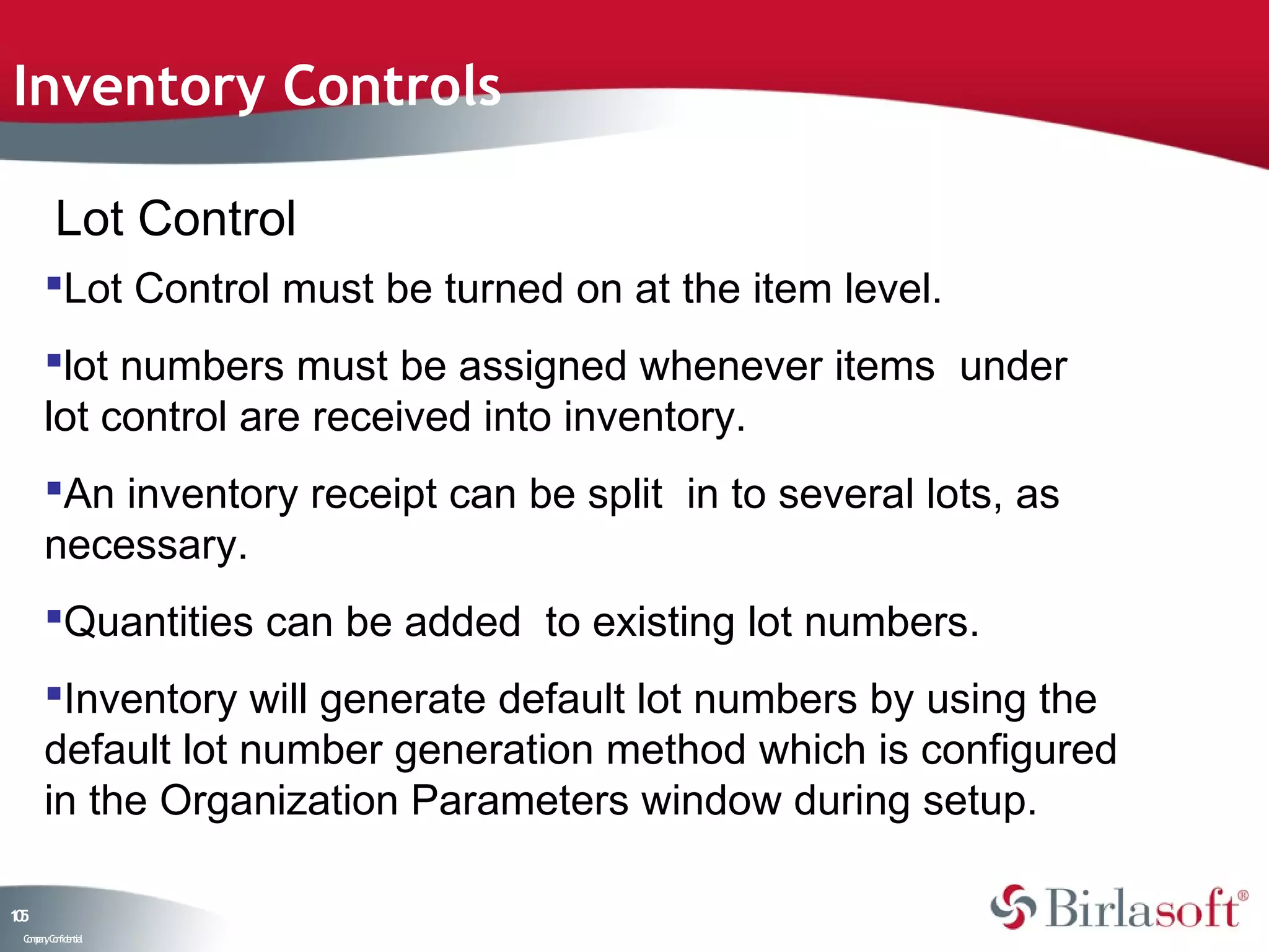 Inventory Controls

         Lot Control
      Lot Control must be turned on at the item level.
      lot numbers must be assigned whenever items under
      lot control are received into inventory.
      An inventory receipt can be split in to several lots, as
      necessary.
      Quantities can be added to existing lot numbers.
      Inventory will generate default lot numbers by using the
      default lot number generation method which is configured
      in the Organization Parameters window during setup.

15
0
 C ma yC n e tia
  o p n o fid n l
 