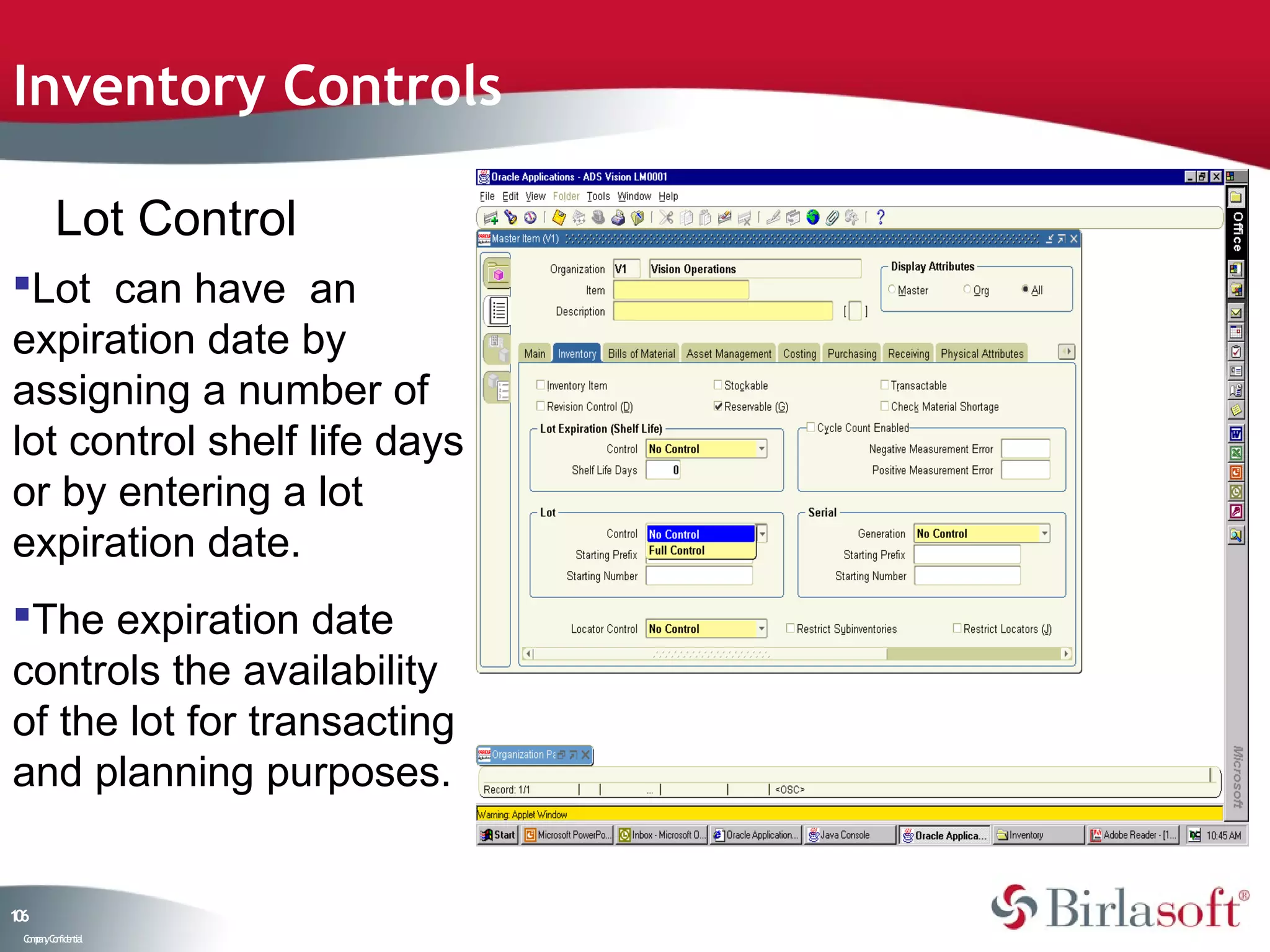 Inventory Controls

         Lot Control
Lot can have an
expiration date by
assigning a number of
lot control shelf life days
or by entering a lot
expiration date.
The expiration date
controls the availability
of the lot for transacting
and planning purposes.


16
0
 C ma yC n e tia
  o p n o fid n l
 