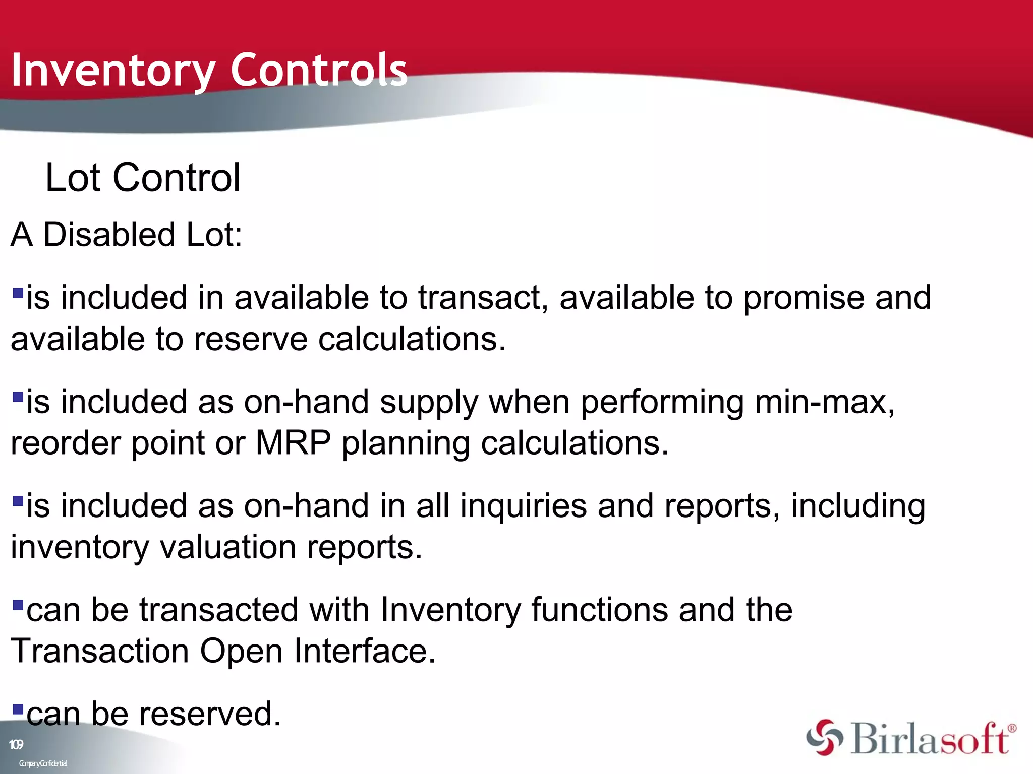 Inventory Controls

         Lot Control
A Disabled Lot:
is included in available to transact, available to promise and
available to reserve calculations.
is included as on-hand supply when performing min-max,
reorder point or MRP planning calculations.
is included as on-hand in all inquiries and reports, including
inventory valuation reports.
can be transacted with Inventory functions and the
Transaction Open Interface.
can be reserved.
19
0
 C ma yC n e tia
  o p n o fid n l
 