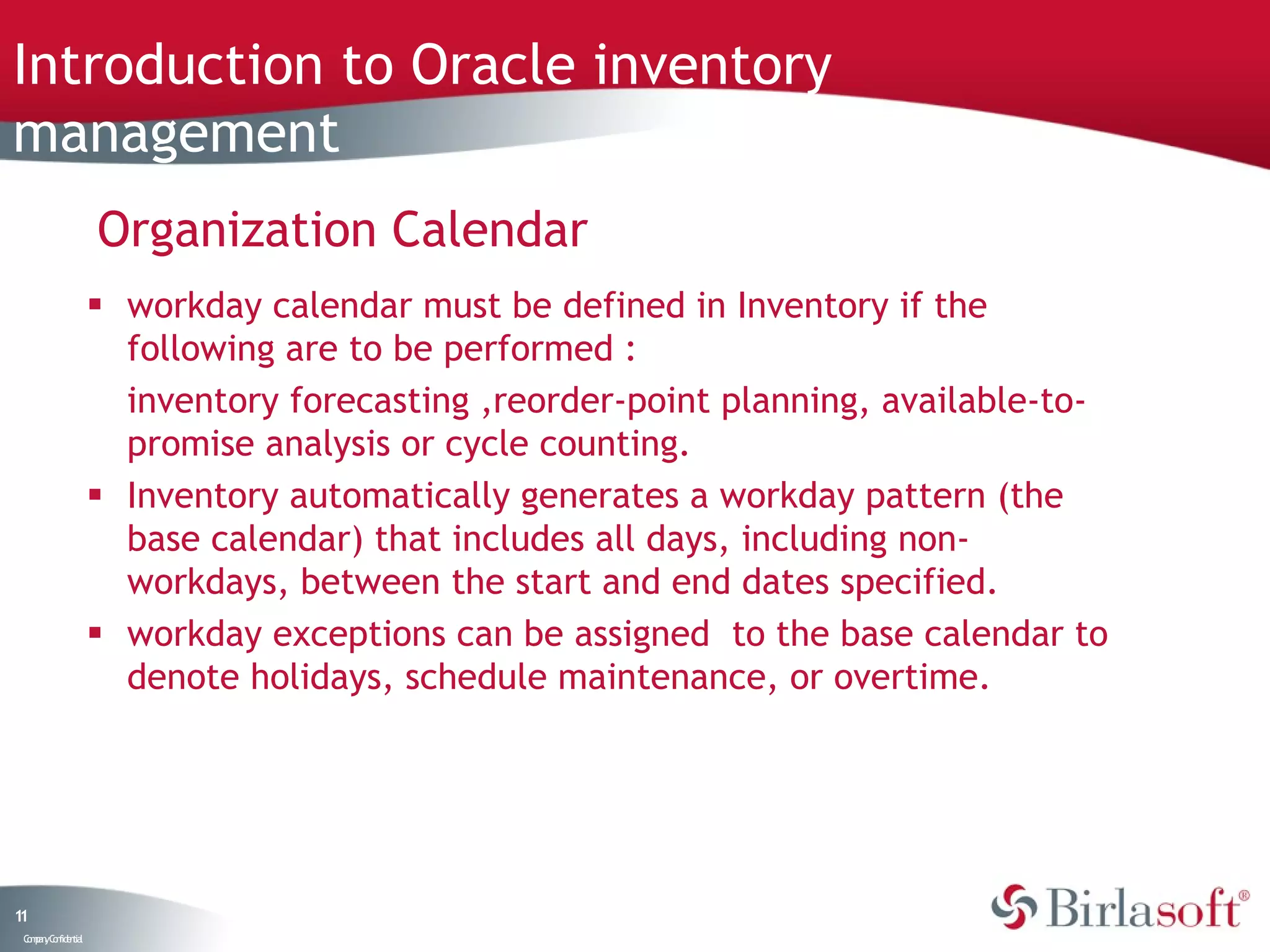 Introduction to Oracle inventory
management
                    Organization Calendar
                     workday calendar must be defined in Inventory if the
                      following are to be performed :
                      inventory forecasting ,reorder-point planning, available-to-
                      promise analysis or cycle counting.
                     Inventory automatically generates a workday pattern (the
                      base calendar) that includes all days, including non-
                      workdays, between the start and end dates specified.
                     workday exceptions can be assigned to the base calendar to
                      denote holidays, schedule maintenance, or overtime.




11
 C ma yC n e tia
  o p n o fid n l
 