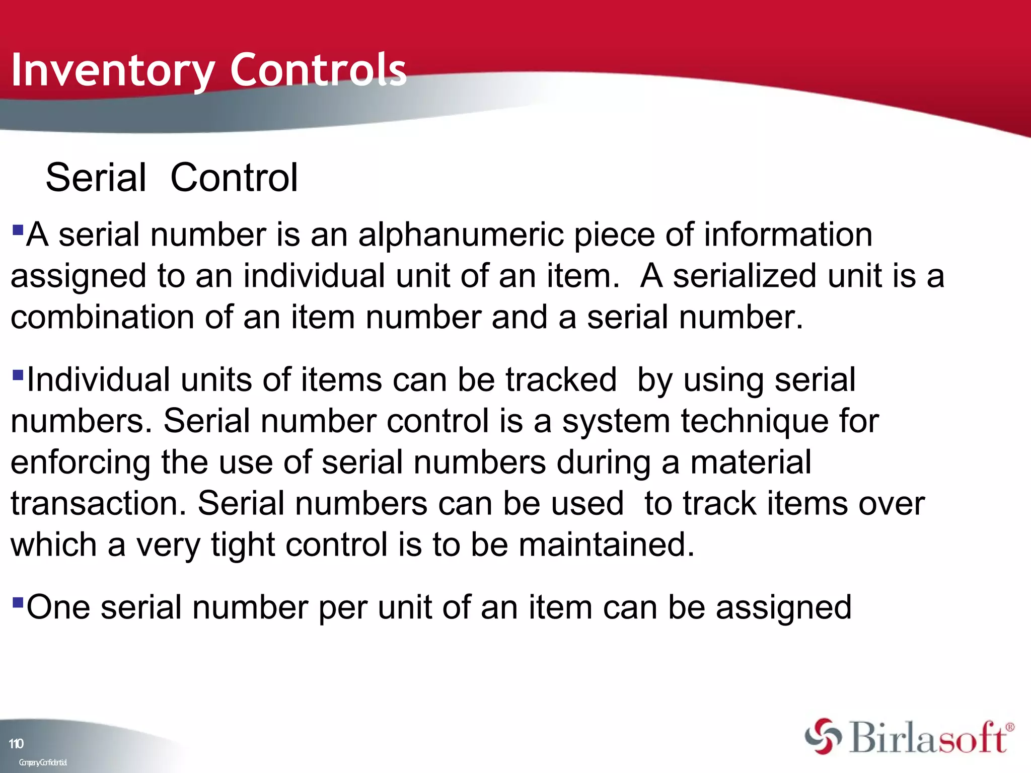 Inventory Controls

         Serial Control
A serial number is an alphanumeric piece of information
assigned to an individual unit of an item. A serialized unit is a
combination of an item number and a serial number.
Individual units of items can be tracked by using serial
numbers. Serial number control is a system technique for
enforcing the use of serial numbers during a material
transaction. Serial numbers can be used to track items over
which a very tight control is to be maintained.
One serial number per unit of an item can be assigned


10
1
 C ma yC n e tia
  o p n o fid n l
 