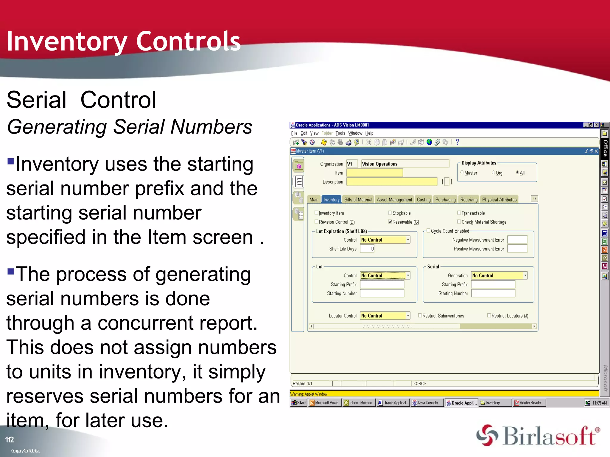 Inventory Controls

Serial Control
Generating Serial Numbers
Inventory uses the starting
serial number prefix and the
starting serial number
specified in the Item screen .
The process of generating
serial numbers is done
through a concurrent report.
This does not assign numbers
to units in inventory, it simply
reserves serial numbers for an
item, for later use.
12
1
 C ma yC n e tia
  o p n o fid n l
 