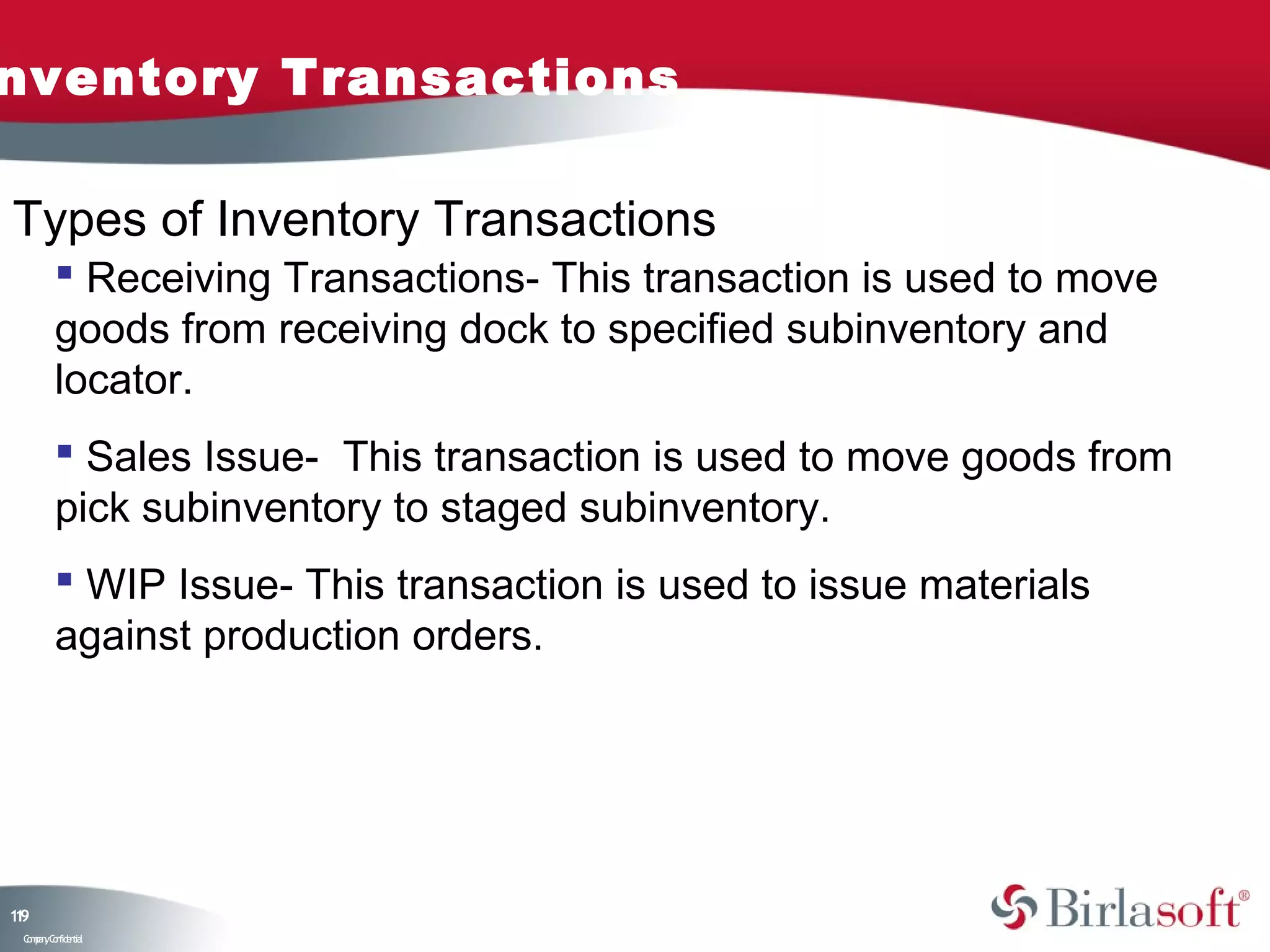 nventory Transactions

Types of Inventory Transactions
          Receiving Transactions- This transaction is used to move
         goods from receiving dock to specified subinventory and
         locator.
          Sales Issue- This transaction is used to move goods from
         pick subinventory to staged subinventory.
          WIP Issue- This transaction is used to issue materials
         against production orders.




19
1
 C ma yC n e tia
  o p n o fid n l
 
