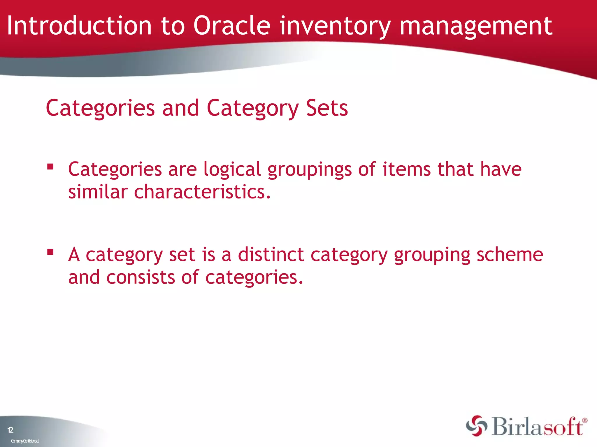 Introduction to Oracle inventory management


                    Categories and Category Sets

                     Categories are logical groupings of items that have
                      similar characteristics.


                     A category set is a distinct category grouping scheme
                      and consists of categories.




12
 C ma yC n e tia
  o p n o fid n l
 