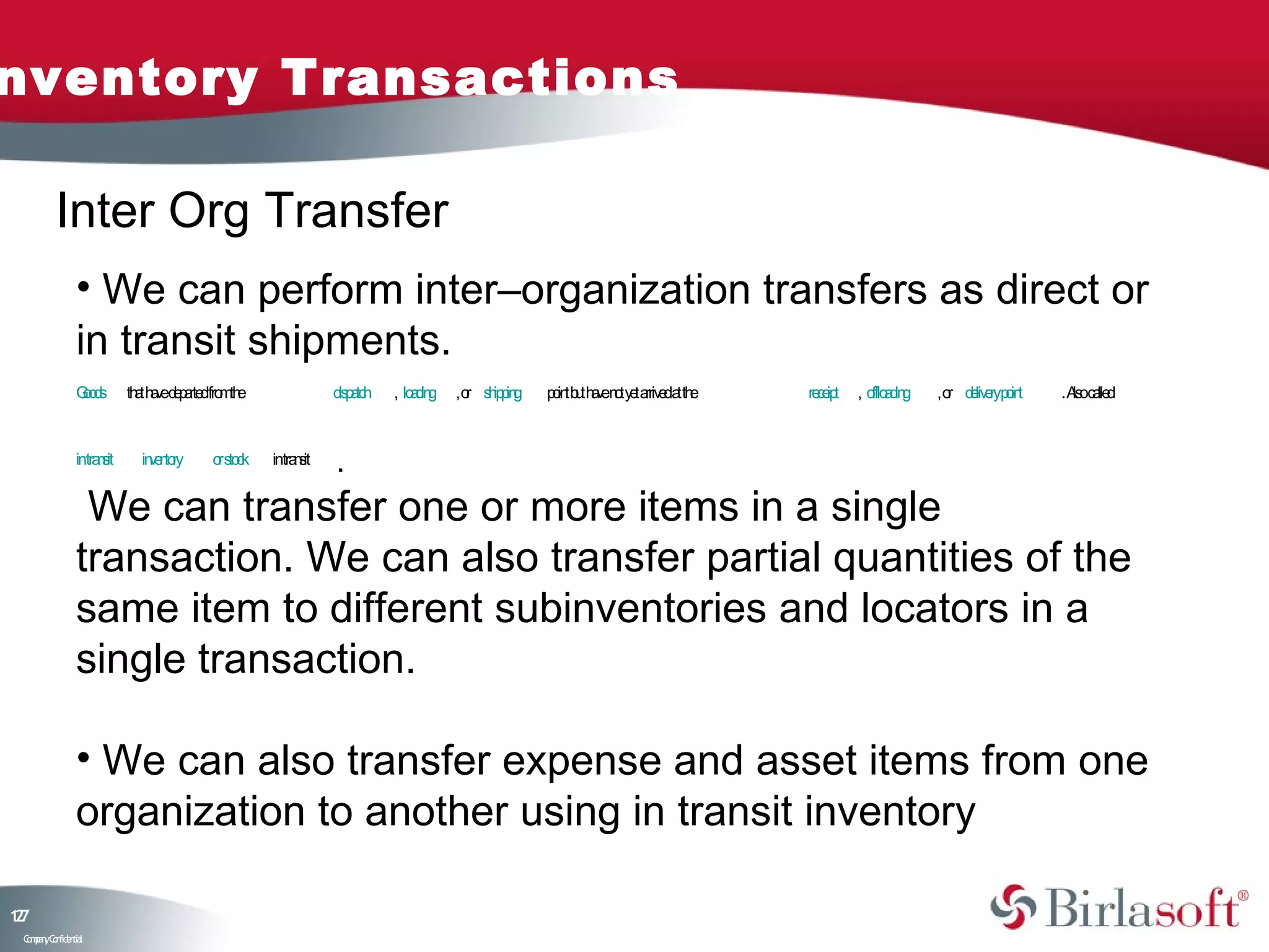 nventory Transactions

         Inter Org Transfer
               • We can perform inter–organization transfers as direct or
               in transit shipments.
               Go s
                od         th t h v d p rte fro th
                             a ae e a d m e                      d p tc
                                                                  is a h   , lo d g
                                                                               a in   , o s ip in
                                                                                         r hpg      p in b t h v n t y t a e a th
                                                                                                     o t u a e o e rriv d t e       re e t
                                                                                                                                      c ip   , o a in
                                                                                                                                                fflo d g   , o d liv ryp in
                                                                                                                                                              r e e ot        . A oc lle
                                                                                                                                                                                 ls a d



               intra sit
                    n        in e to
                               v n ry      o s ck
                                            r to     intra s
                                                          n it   .
                We can transfer one or more items in a single
               transaction. We can also transfer partial quantities of the
               same item to different subinventories and locators in a
               single transaction.

               • We can also transfer expense and asset items from one
               organization to another using in transit inventory

17
2
 C ma yC n e tia
  o p n o fid n l
 
