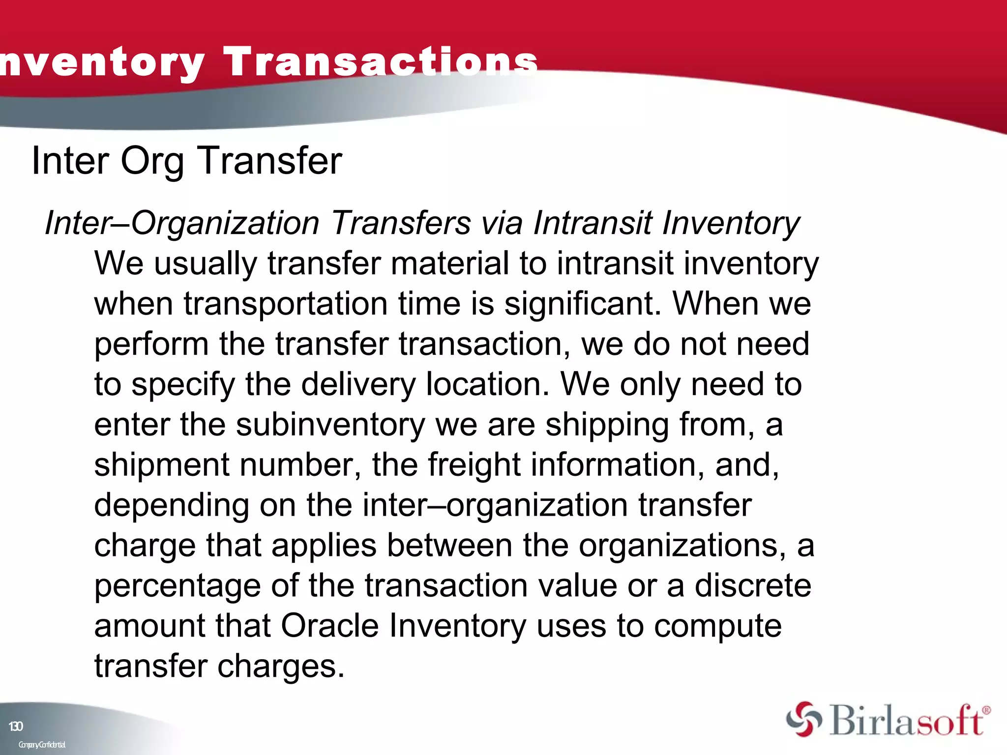 nventory Transactions

     Inter Org Transfer
         Inter–Organization Transfers via Intransit Inventory
             We usually transfer material to intransit inventory
             when transportation time is significant. When we
             perform the transfer transaction, we do not need
             to specify the delivery location. We only need to
             enter the subinventory we are shipping from, a
             shipment number, the freight information, and,
             depending on the inter–organization transfer
             charge that applies between the organizations, a
             percentage of the transaction value or a discrete
             amount that Oracle Inventory uses to compute
             transfer charges.
10
3
 C ma yC n e tia
  o p n o fid n l
 