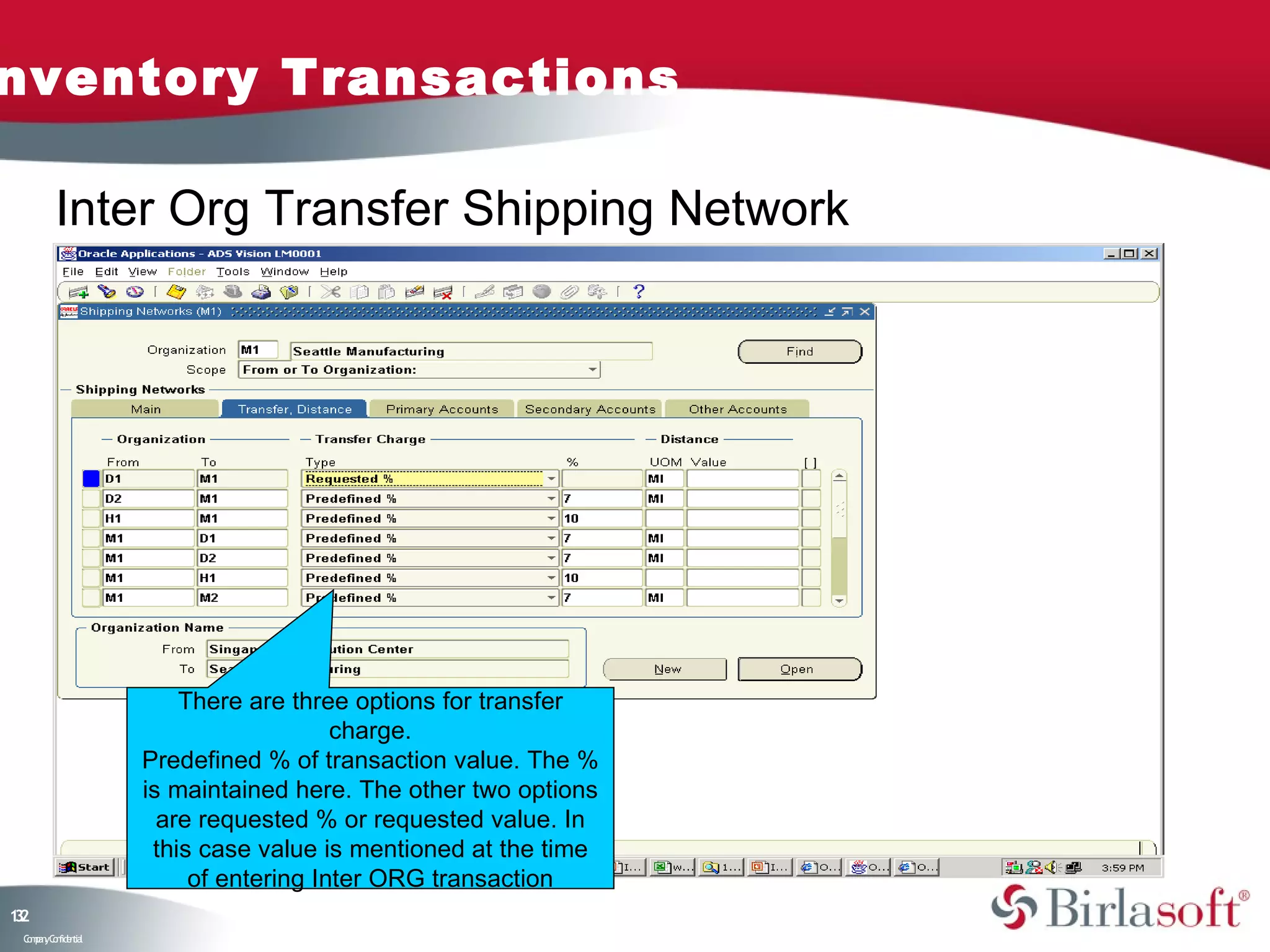 nventory Transactions

         Inter Org Transfer Shipping Network




                        There are three options for transfer
                                       charge.
                    Predefined % of transaction value. The %
                    is maintained here. The other two options
                      are requested % or requested value. In
                     this case value is mentioned at the time
                         of entering Inter ORG transaction
12
3
 C ma yC n e tia
  o p n o fid n l
 