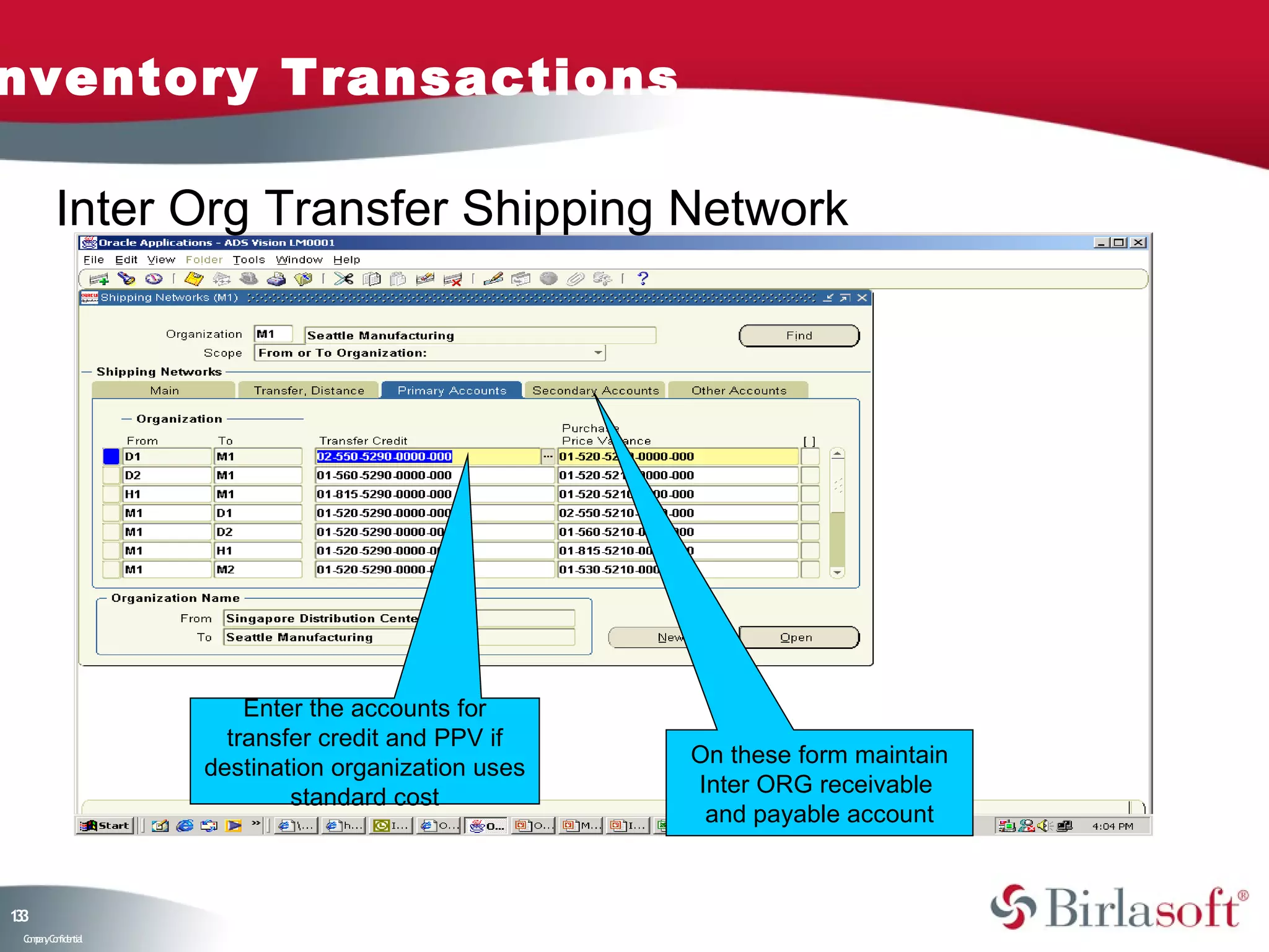 nventory Transactions

         Inter Org Transfer Shipping Network




                        Enter the accounts for
                      transfer credit and PPV if
                                                    On these form maintain
                    destination organization uses
                                                    Inter ORG receivable
                            standard cost
                                                     and payable account



13
3
 C ma yC n e tia
  o p n o fid n l
 