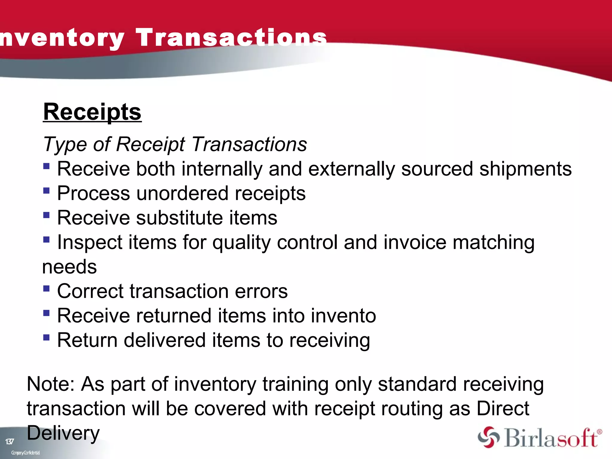 nventory Transactions


                    Receipts
                    Type of Receipt Transactions
                     Receive both internally and externally sourced shipments
                     Process unordered receipts
                     Receive substitute items
                     Inspect items for quality control and invoice matching
                    needs
                     Correct transaction errors
                     Receive returned items into invento
                     Return delivered items to receiving

         Note: As part of inventory training only standard receiving
         transaction will be covered with receipt routing as Direct
17
3
         Delivery
 C ma yC n e tia
  o p n o fid n l
 