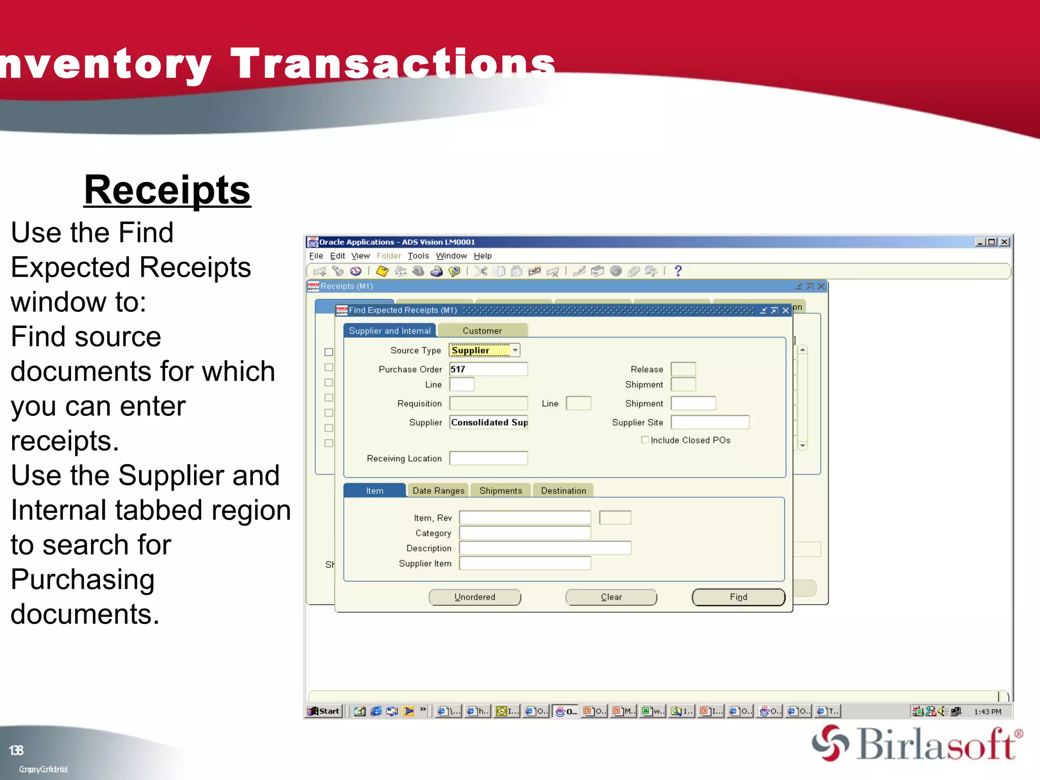 nventory Transactions


                    Receipts
Use the Find
Expected Receipts
window to:
Find source
documents for which
you can enter
receipts.
Use the Supplier and
Internal tabbed region
to search for
Purchasing
documents.



18
3
 C ma yC n e tia
  o p n o fid n l
 