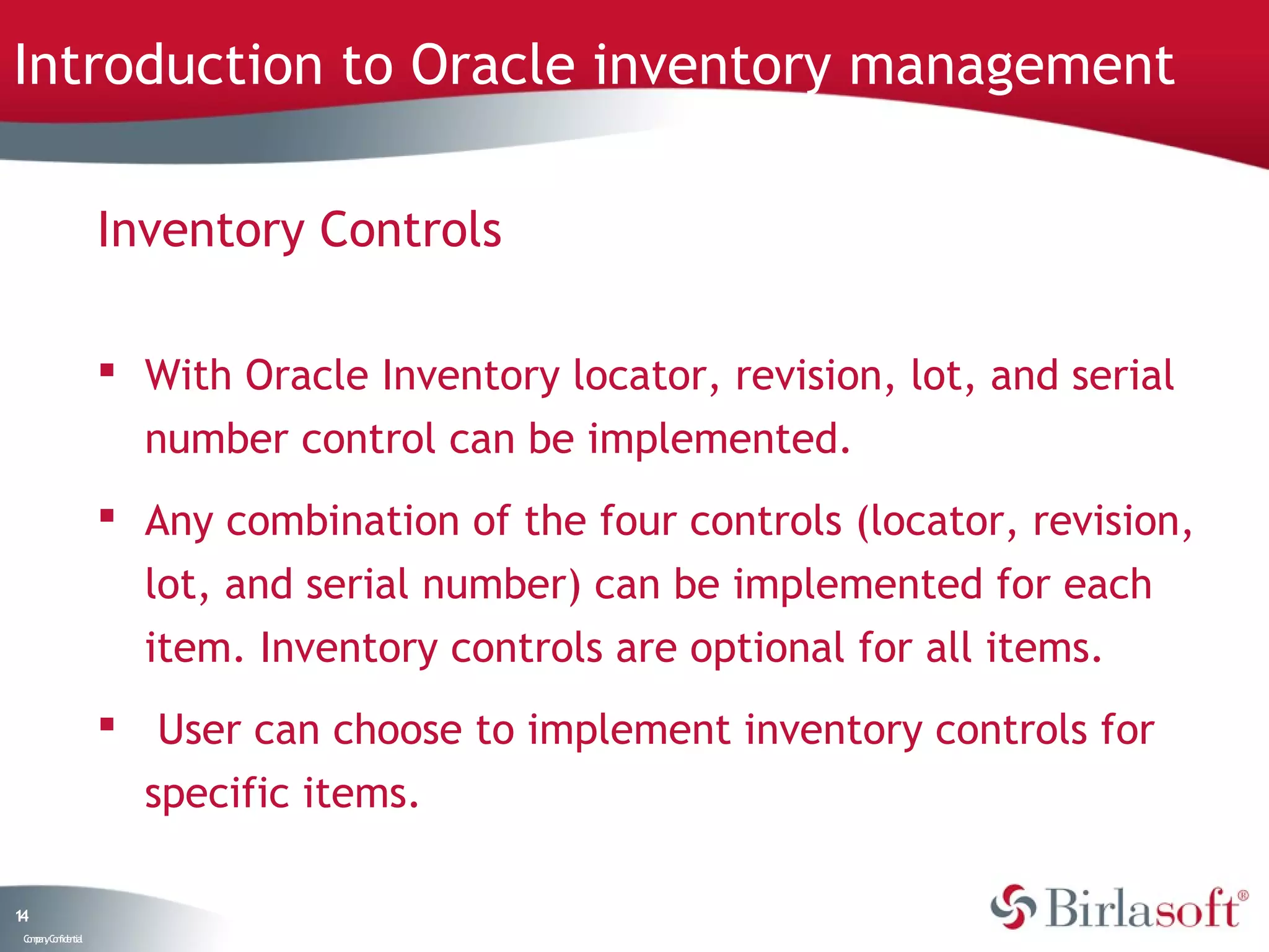 Introduction to Oracle inventory management

                    Inventory Controls

                     With Oracle Inventory locator, revision, lot, and serial
                      number control can be implemented.
                     Any combination of the four controls (locator, revision,
                      lot, and serial number) can be implemented for each
                      item. Inventory controls are optional for all items.
                     User can choose to implement inventory controls for
                      specific items.

14
 C ma yC n e tia
  o p n o fid n l
 