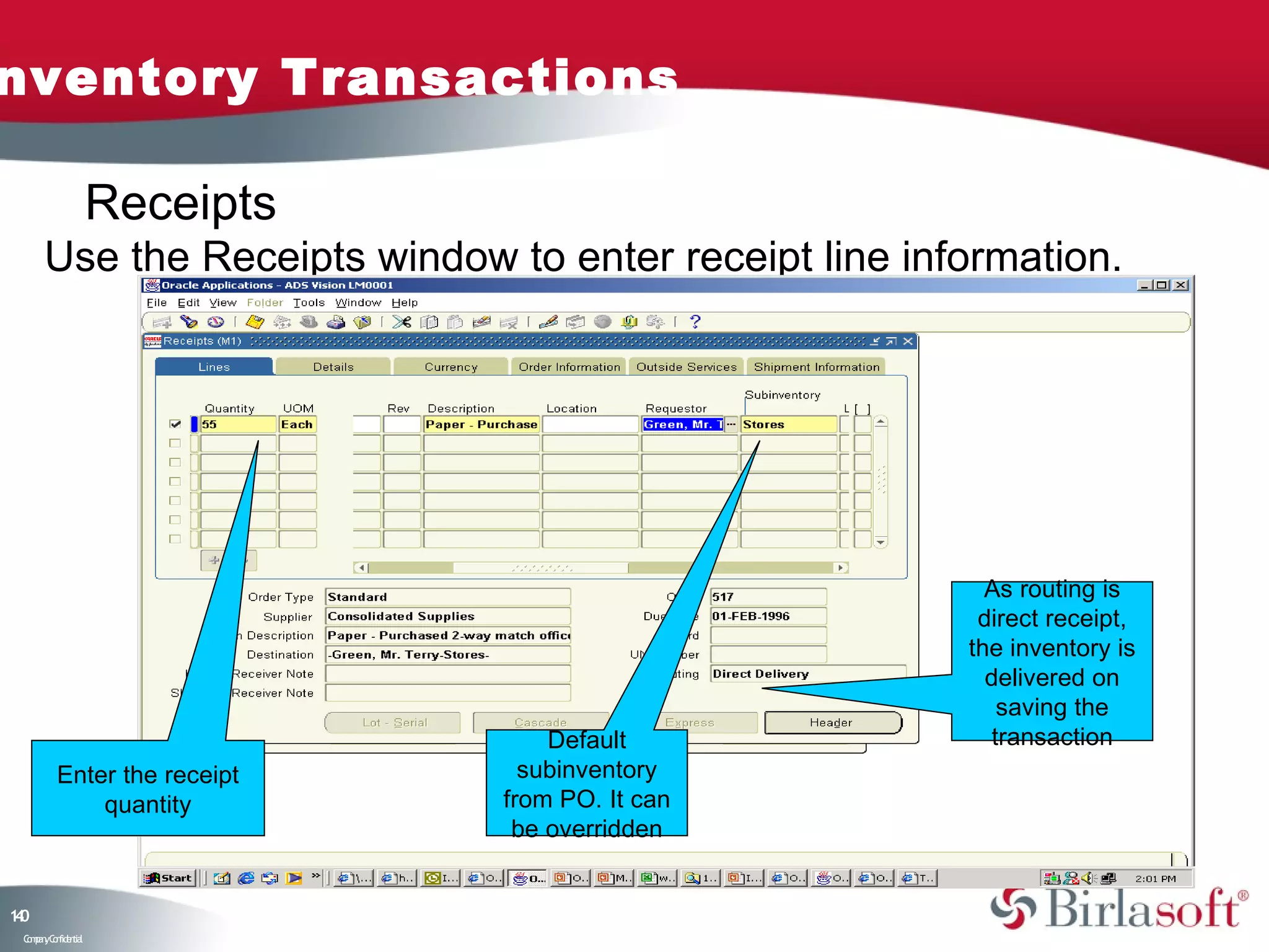nventory Transactions

                    Receipts
      Use the Receipts window to enter receipt line information.




                                                         As routing is
                                                        direct receipt,
                                                       the inventory is
                                                         delivered on
                                                           saving the
                                   Default                transaction
         Enter the receipt       subinventory
             quantity          from PO. It can
                                be overridden


10
4
 C ma yC n e tia
  o p n o fid n l
 