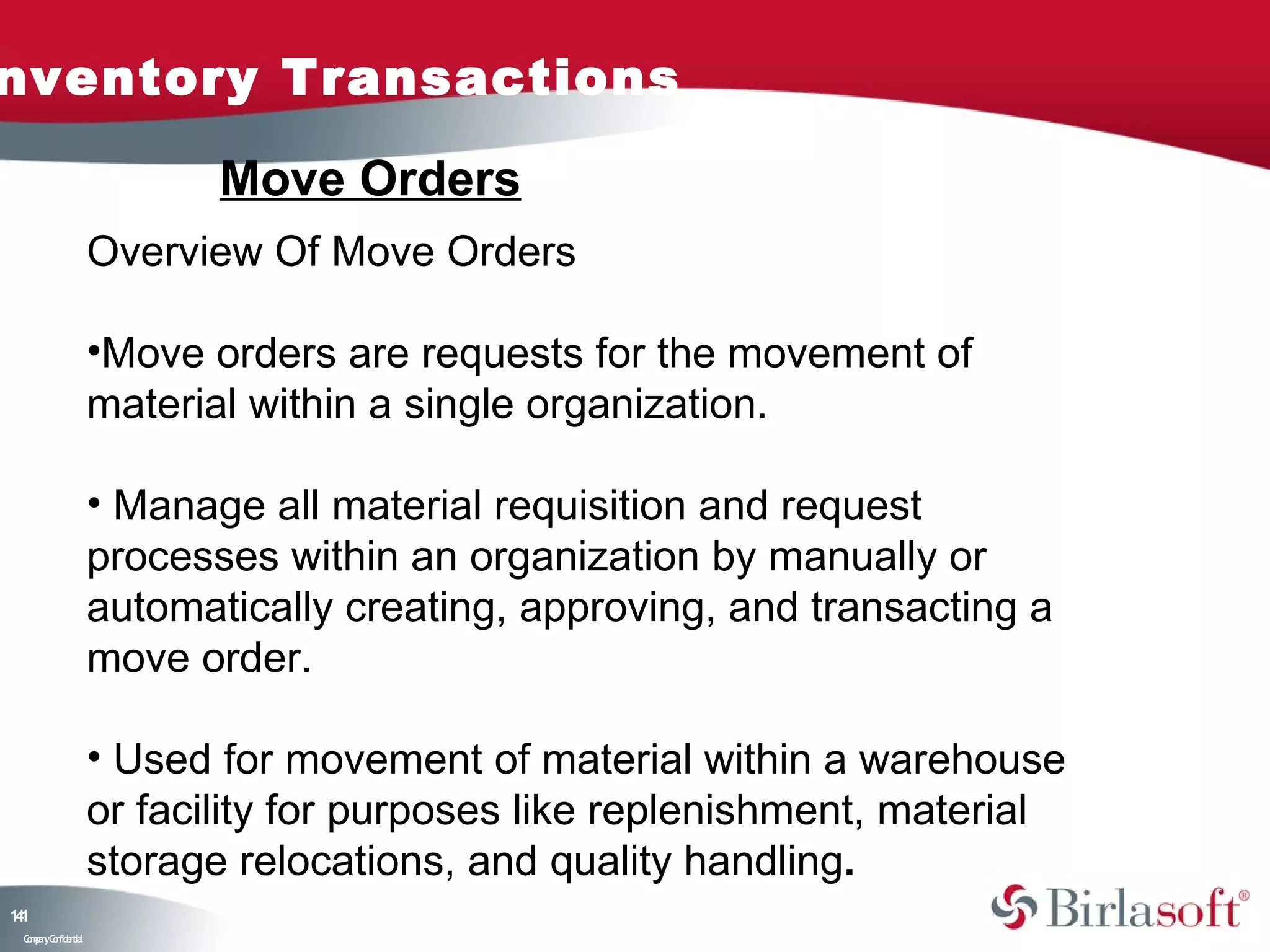 nventory Transactions

                           Move Orders
                    Overview Of Move Orders

                    •Move orders are requests for the movement of
                    material within a single organization.

                    • Manage all material requisition and request
                    processes within an organization by manually or
                    automatically creating, approving, and transacting a
                    move order.

                    • Used for movement of material within a warehouse
                    or facility for purposes like replenishment, material
                    storage relocations, and quality handling.
11
4
 C ma yC n e tia
  o p n o fid n l
 