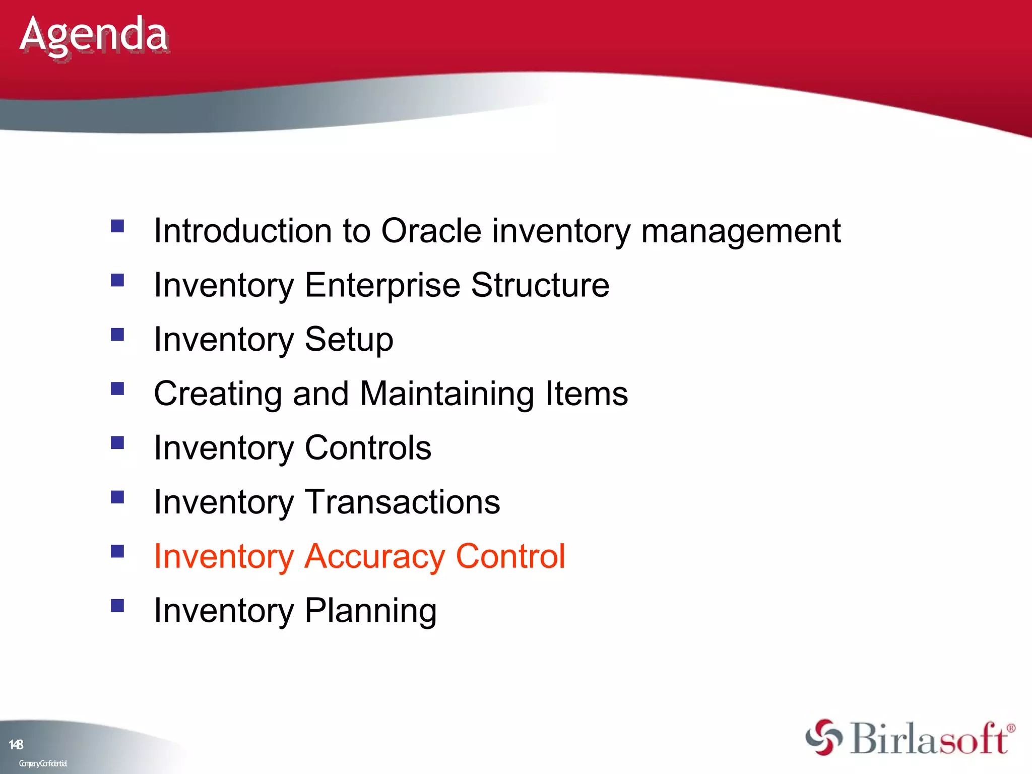 Agenda



                       Introduction to Oracle inventory management
                       Inventory Enterprise Structure
                       Inventory Setup
                       Creating and Maintaining Items
                       Inventory Controls
                       Inventory Transactions
                       Inventory Accuracy Control
                       Inventory Planning


18
4
 C ma yC n e tia
  o p n o fid n l
 
