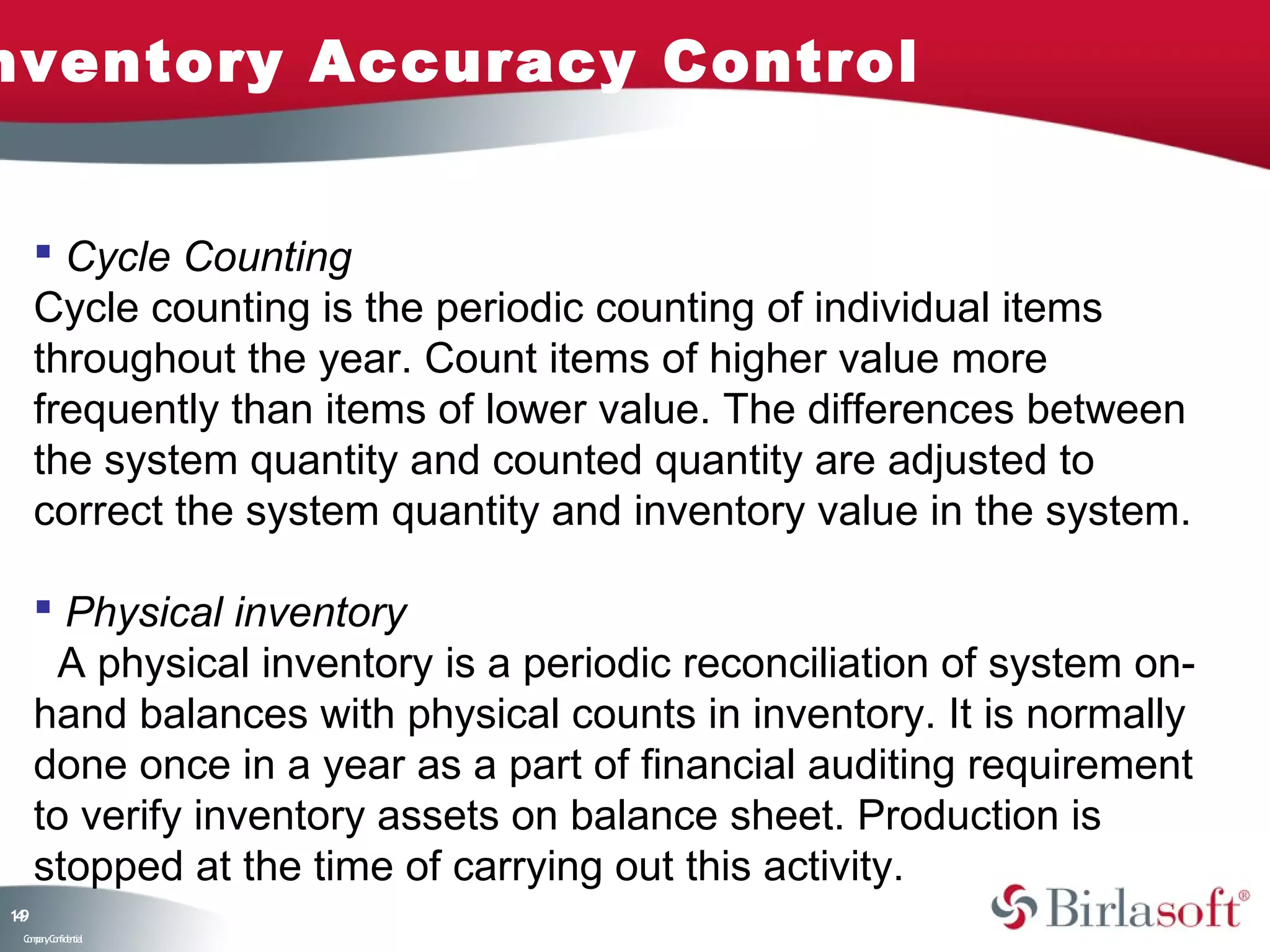 nventory Accuracy Control


      Cycle Counting
     Cycle counting is the periodic counting of individual items
     throughout the year. Count items of higher value more
     frequently than items of lower value. The differences between
     the system quantity and counted quantity are adjusted to
     correct the system quantity and inventory value in the system.

      Physical inventory
       A physical inventory is a periodic reconciliation of system on-
     hand balances with physical counts in inventory. It is normally
     done once in a year as a part of financial auditing requirement
     to verify inventory assets on balance sheet. Production is
     stopped at the time of carrying out this activity.
19
4
 C ma yC n e tia
  o p n o fid n l
 