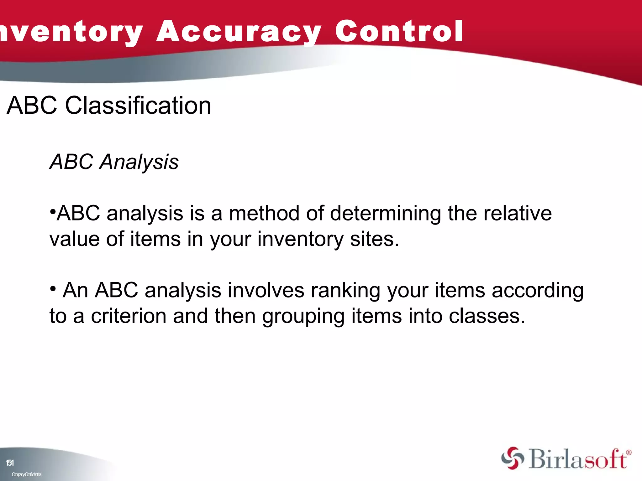 nventory Accuracy Control

ABC Classification

                    ABC Analysis

                    •ABC analysis is a method of determining the relative
                    value of items in your inventory sites.

                    • An ABC analysis involves ranking your items according
                    to a criterion and then grouping items into classes.




11
5
 C ma yC n e tia
  o p n o fid n l
 