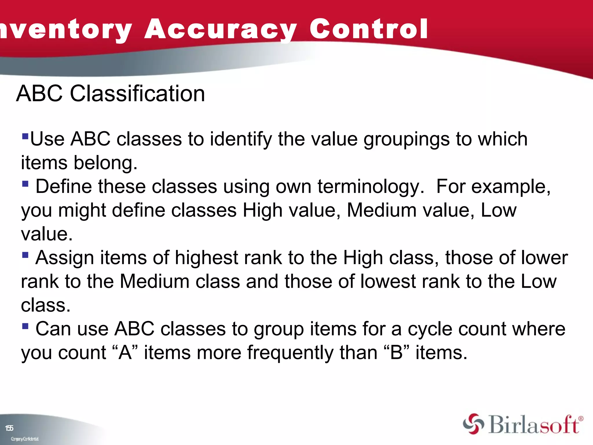 nventory Accuracy Control

     ABC Classification
      Use ABC classes to identify the value groupings to which
      items belong.
       Define these classes using own terminology. For example,
      you might define classes High value, Medium value, Low
      value.
       Assign items of highest rank to the High class, those of lower
      rank to the Medium class and those of lowest rank to the Low
      class.
       Can use ABC classes to group items for a cycle count where
      you count “A” items more frequently than “B” items.


15
5
 C ma yC n e tia
  o p n o fid n l
 