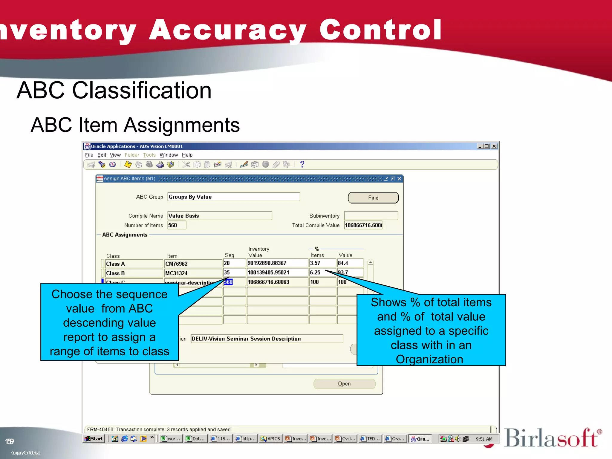 nventory Accuracy Control

     ABC Classification
           ABC Item Assignments




                    Choose the sequence
                                              Shows % of total items
                       value from ABC
                                               and % of total value
                      descending value
                                              assigned to a specific
                      report to assign a
                                                 class with in an
                    range of items to class
                                                  Organization




19
5
 C ma yC n e tia
  o p n o fid n l
 