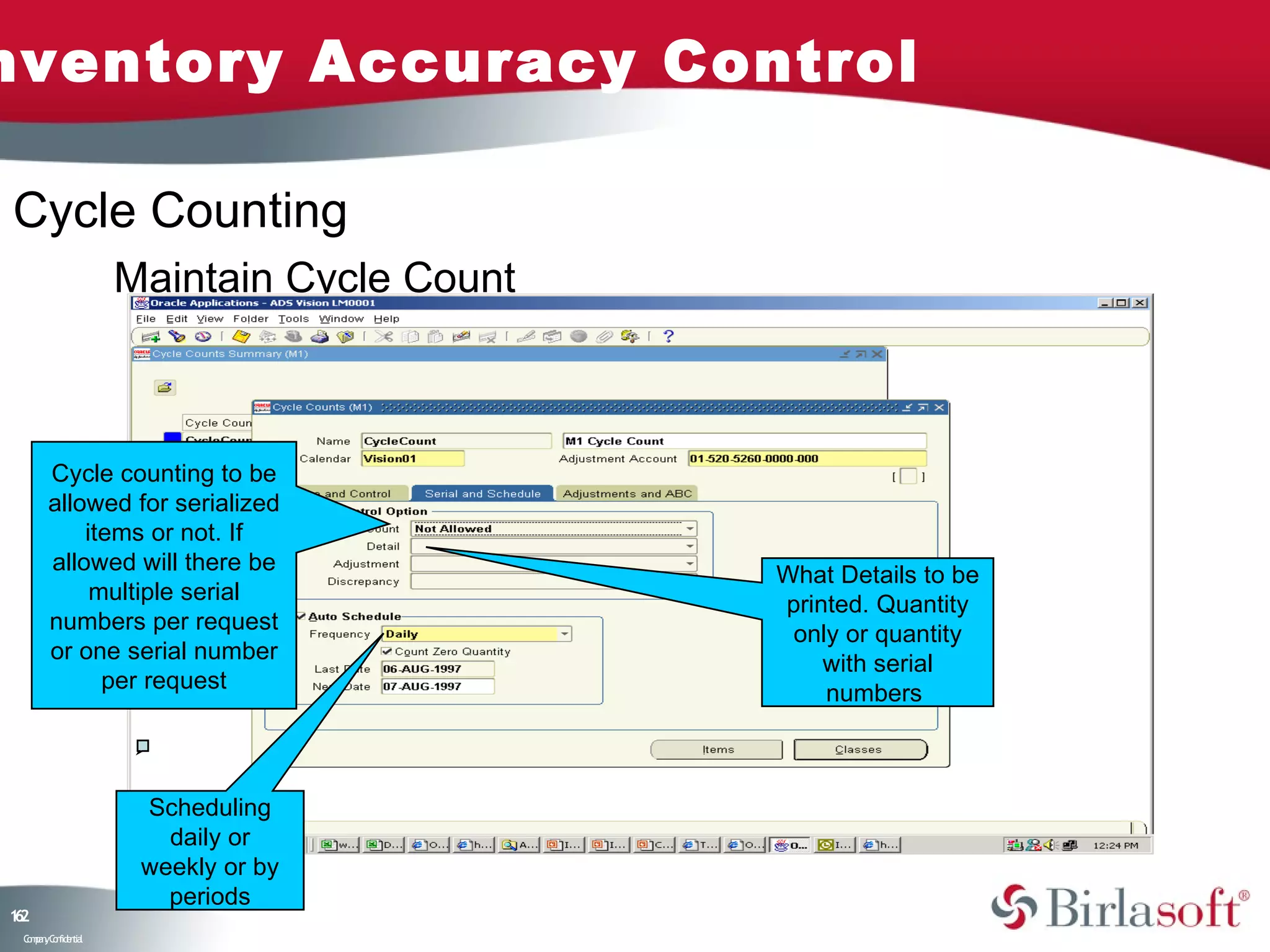 nventory Accuracy Control

Cycle Counting
                    Maintain Cycle Count



       Cycle counting to be
       allowed for serialized
           items or not. If
       allowed will there be
                                           What Details to be
            multiple serial
                                           printed. Quantity
       numbers per request
                                            only or quantity
       or one serial number
                                               with serial
             per request
                                               numbers



                     Scheduling
                       daily or
                     weekly or by
                       periods
12
6
 C ma yC n e tia
  o p n o fid n l
 