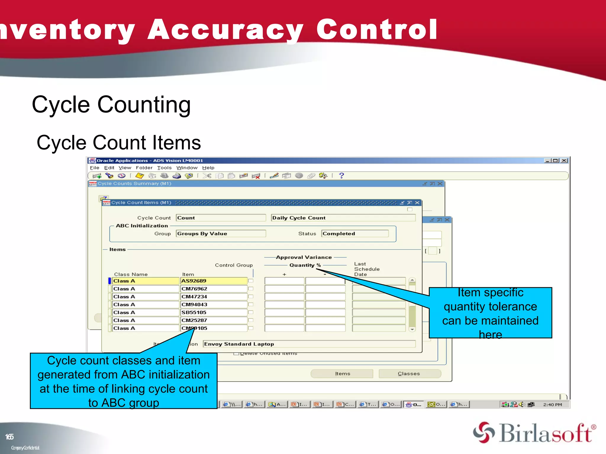 nventory Accuracy Control

            Cycle Counting
               Cycle Count Items




                                                      Item specific
                                                    quantity tolerance
                                                    can be maintained
                                                           here

                Cycle count classes and item
               generated from ABC initialization
               at the time of linking cycle count
                         to ABC group

15
6
 C ma yC n e tia
  o p n o fid n l
 
