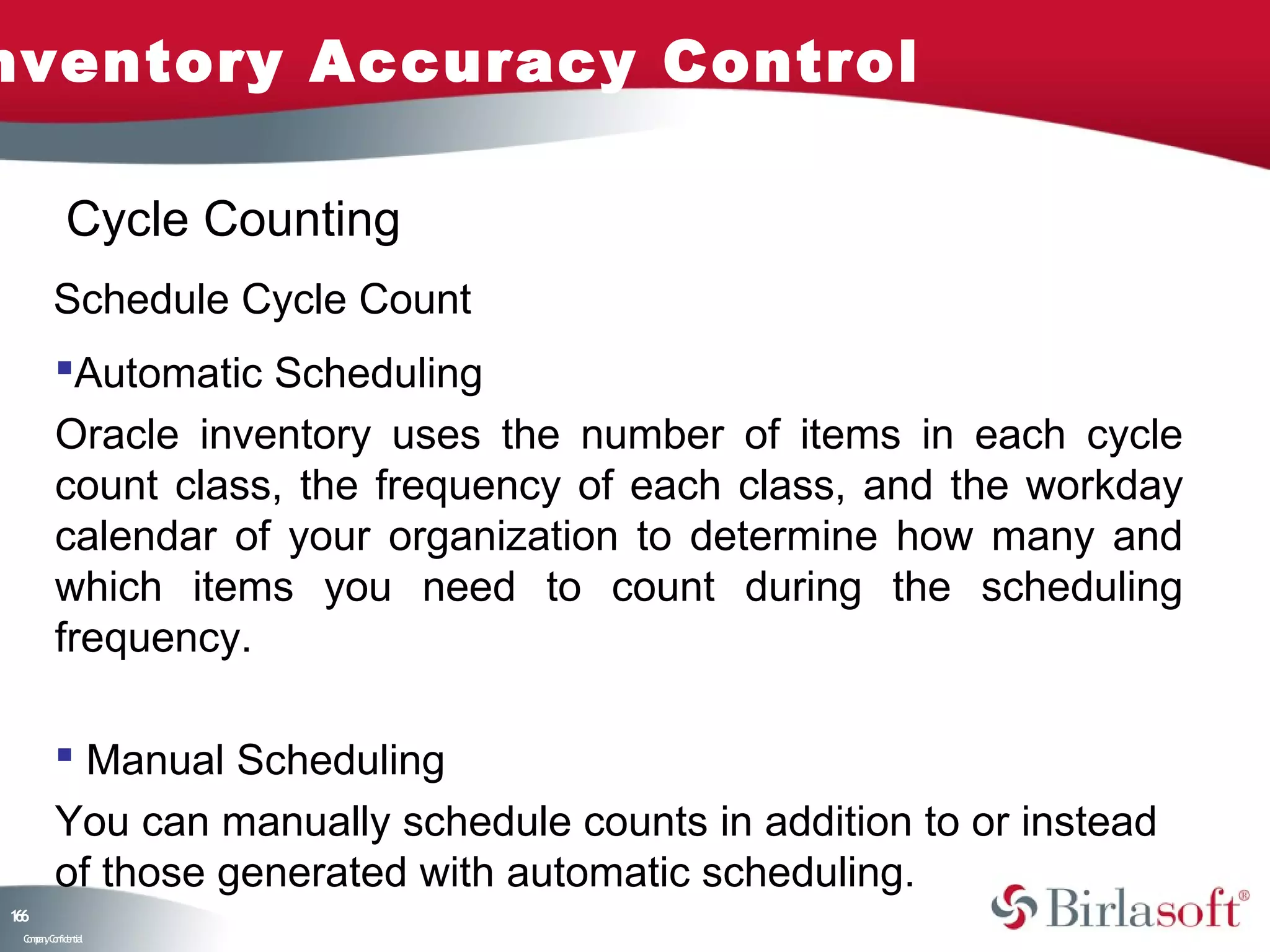 nventory Accuracy Control

            Cycle Counting
         Schedule Cycle Count
         Automatic Scheduling
         Oracle inventory uses the number of items in each cycle
         count class, the frequency of each class, and the workday
         calendar of your organization to determine how many and
         which items you need to count during the scheduling
         frequency.

          Manual Scheduling
         You can manually schedule counts in addition to or instead
         of those generated with automatic scheduling.
16
6
 C ma yC n e tia
  o p n o fid n l
 