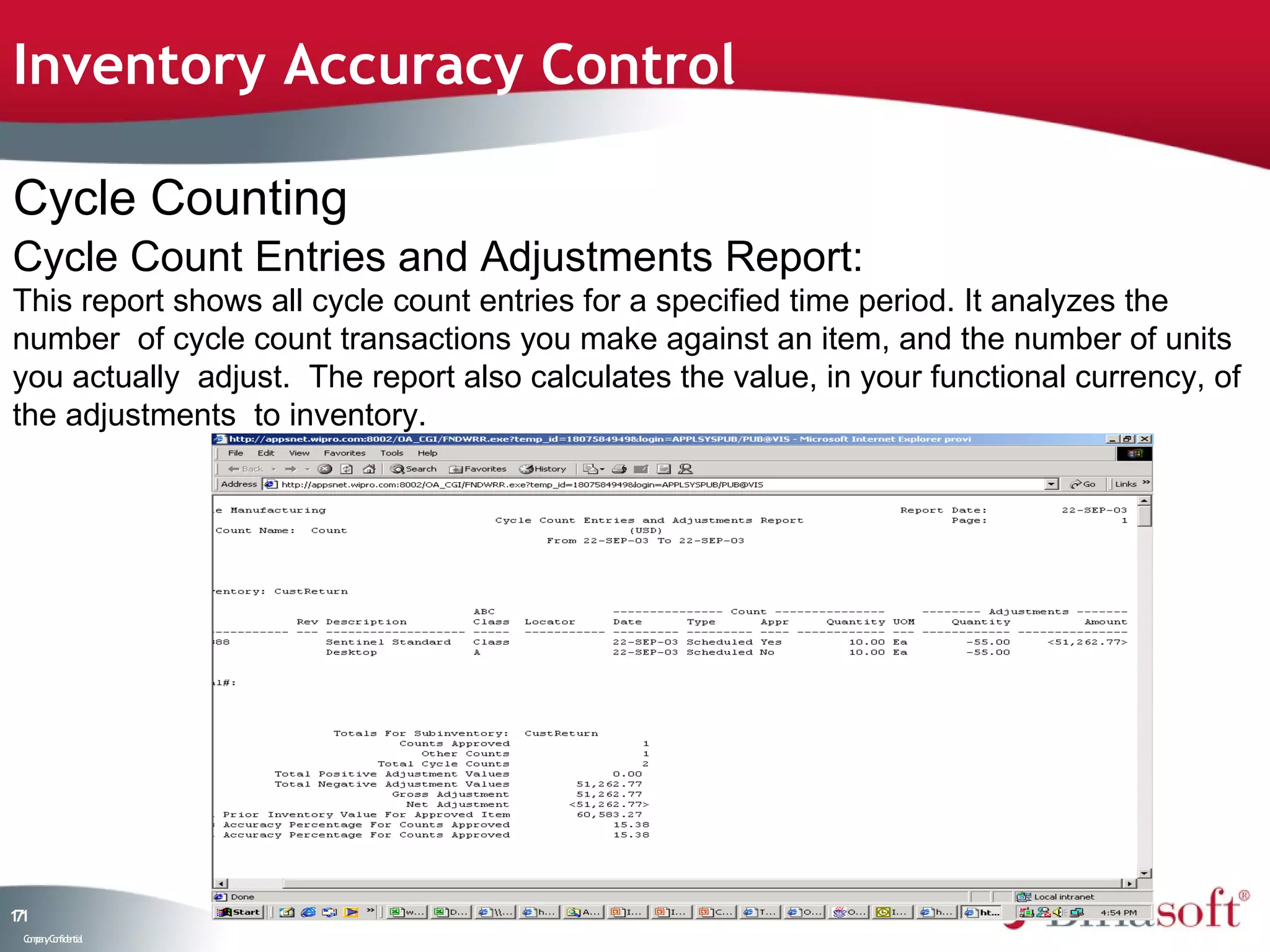 Inventory Accuracy Control

Cycle Counting
Cycle Count Entries and Adjustments Report:
This report shows all cycle count entries for a specified time period. It analyzes the
number of cycle count transactions you make against an item, and the number of units
you actually adjust. The report also calculates the value, in your functional currency, of
the adjustments to inventory.




11
7
 C ma yC n e tia
  o p n o fid n l
 