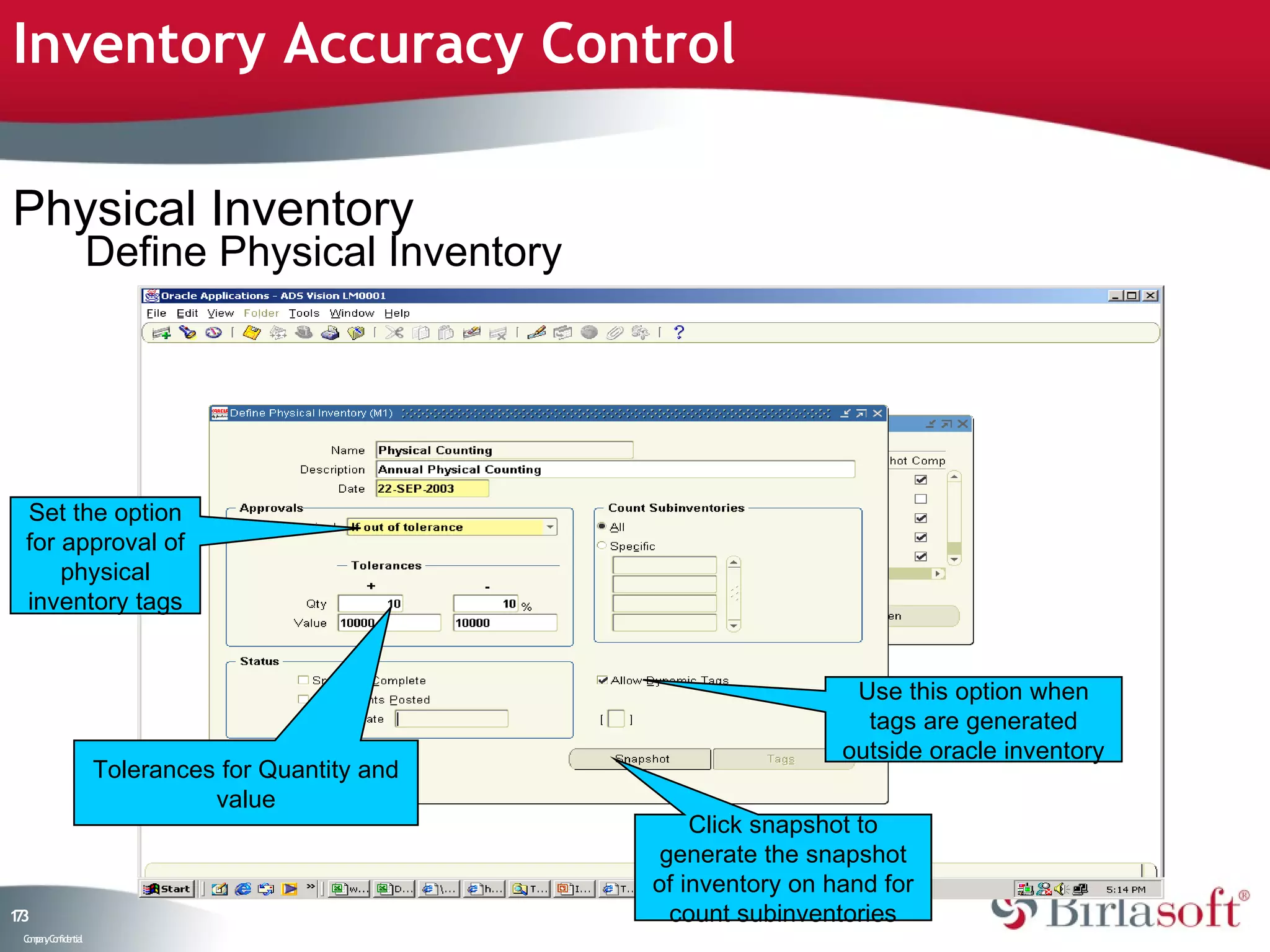 Inventory Accuracy Control

Physical Inventory
                    Define Physical Inventory




 Set the option
 for approval of
     physical
 inventory tags


                                                                    Use this option when
                                                                     tags are generated
                                                                   outside oracle inventory
                    Tolerances for Quantity and
                              value
                                                      Click snapshot to
                                                   generate the snapshot
                                                  of inventory on hand for
13
7                                                   count subinventories
 C ma yC n e tia
  o p n o fid n l
 