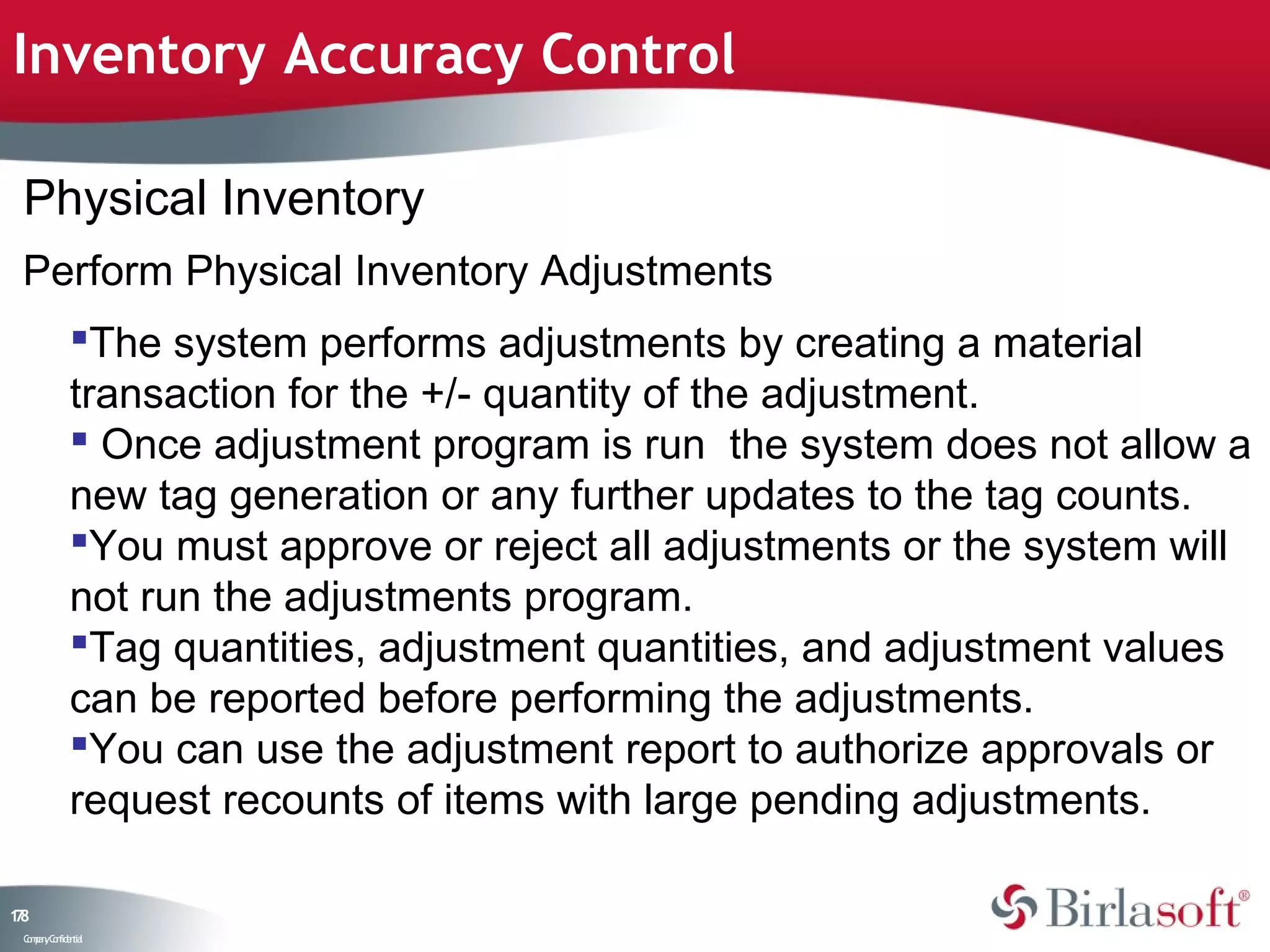 Inventory Accuracy Control

 Physical Inventory
 Perform Physical Inventory Adjustments
             The system performs adjustments by creating a material
             transaction for the +/- quantity of the adjustment.
              Once adjustment program is run the system does not allow a
             new tag generation or any further updates to the tag counts.
             You must approve or reject all adjustments or the system will
             not run the adjustments program.
             Tag quantities, adjustment quantities, and adjustment values
             can be reported before performing the adjustments.
             You can use the adjustment report to authorize approvals or
             request recounts of items with large pending adjustments.

18
7
 C ma yC n e tia
  o p n o fid n l
 