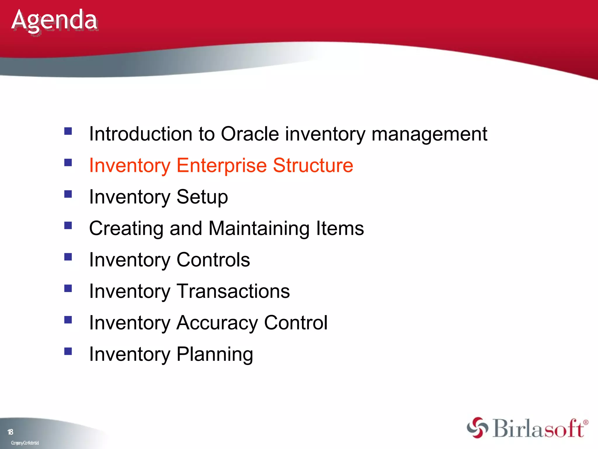 Agenda



                       Introduction to Oracle inventory management
                       Inventory Enterprise Structure
                       Inventory Setup
                       Creating and Maintaining Items
                       Inventory Controls
                       Inventory Transactions
                       Inventory Accuracy Control
                       Inventory Planning


18
 C ma yC n e tia
  o p n o fid n l
 