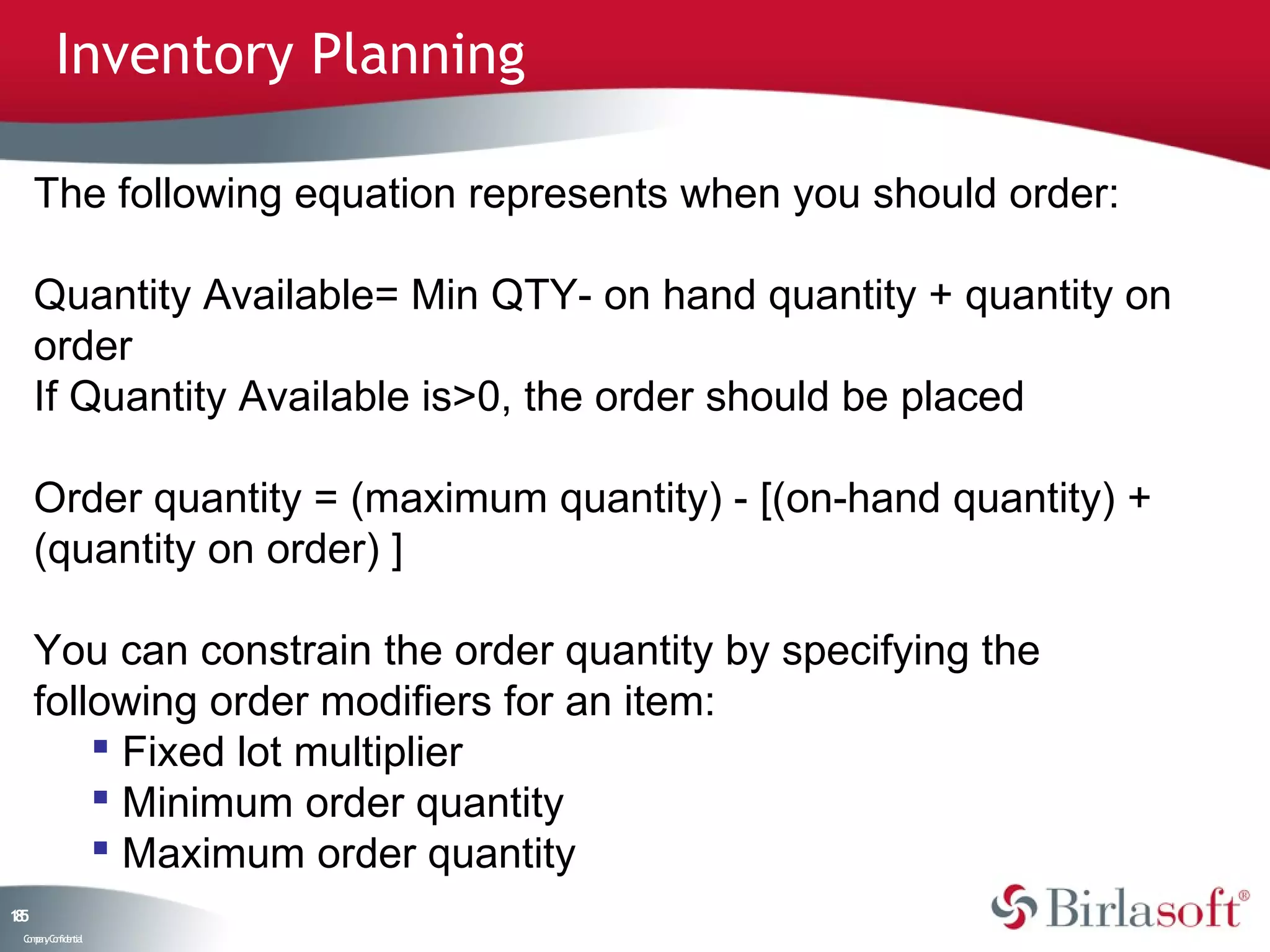 Inventory Planning

     The following equation represents when you should order:

     Quantity Available= Min QTY- on hand quantity + quantity on
     order
     If Quantity Available is>0, the order should be placed

     Order quantity = (maximum quantity) - [(on-hand quantity) +
     (quantity on order) ]

     You can constrain the order quantity by specifying the
     following order modifiers for an item:
          Fixed lot multiplier
          Minimum order quantity
          Maximum order quantity
15
8
 C ma yC n e tia
  o p n o fid n l
 