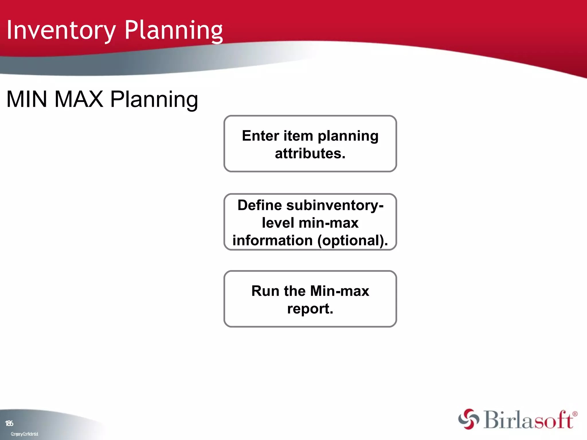 Inventory Planning

MIN MAX Planning
                      Enter item planning
                          attributes.


                      Define subinventory-
                         level min-max
                     information (optional).


                       Run the Min-max
                            report.




16
8
 C ma yC n e tia
  o p n o fid n l
 