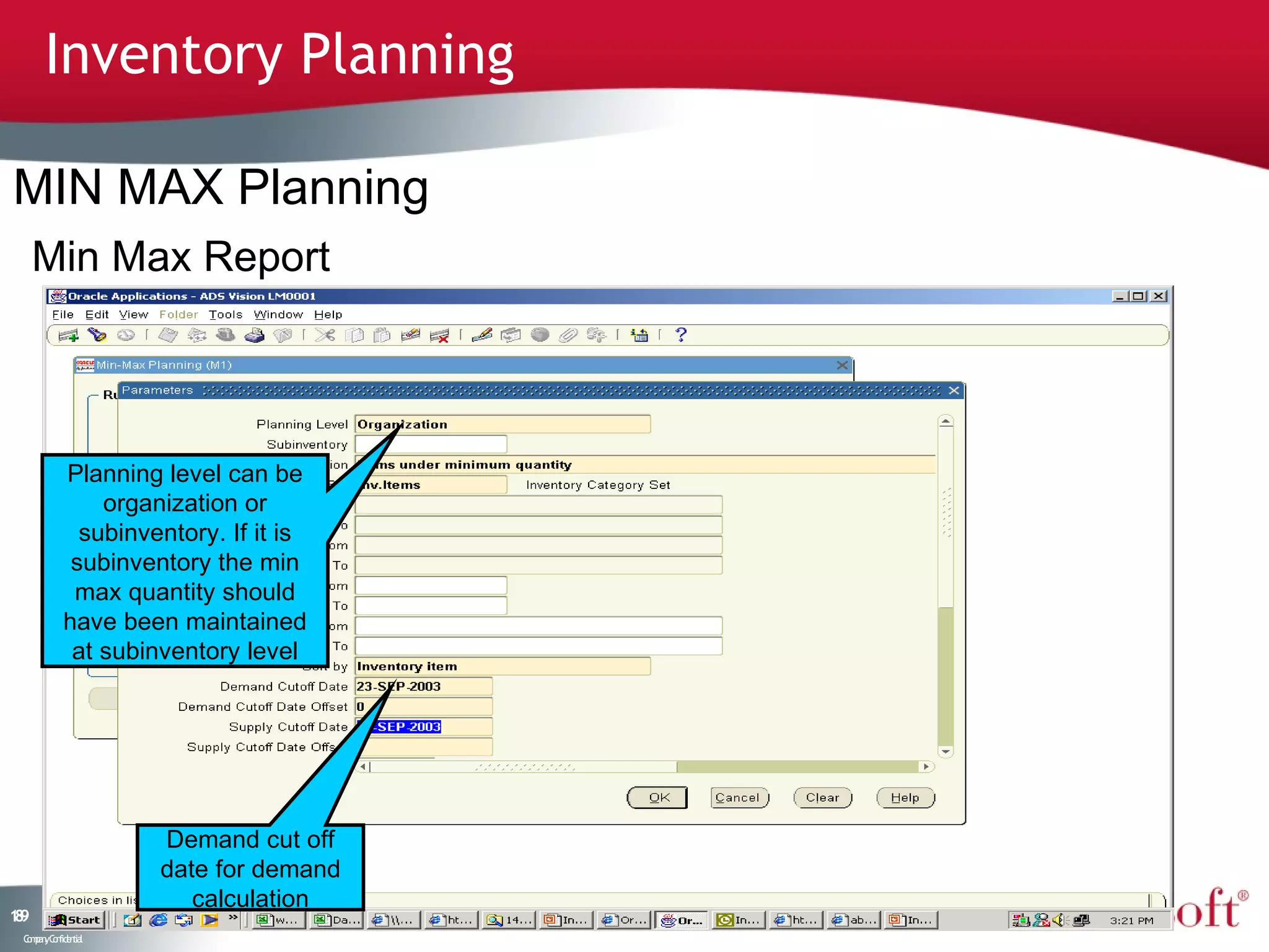 Inventory Planning

MIN MAX Planning
     Min Max Report



           Planning level can be
               organization or
             subinventory. If it is
            subinventory the min
            max quantity should
           have been maintained
            at subinventory level




                    Demand cut off
                    date for demand
                       calculation
19
8
 C ma yC n e tia
  o p n o fid n l
 