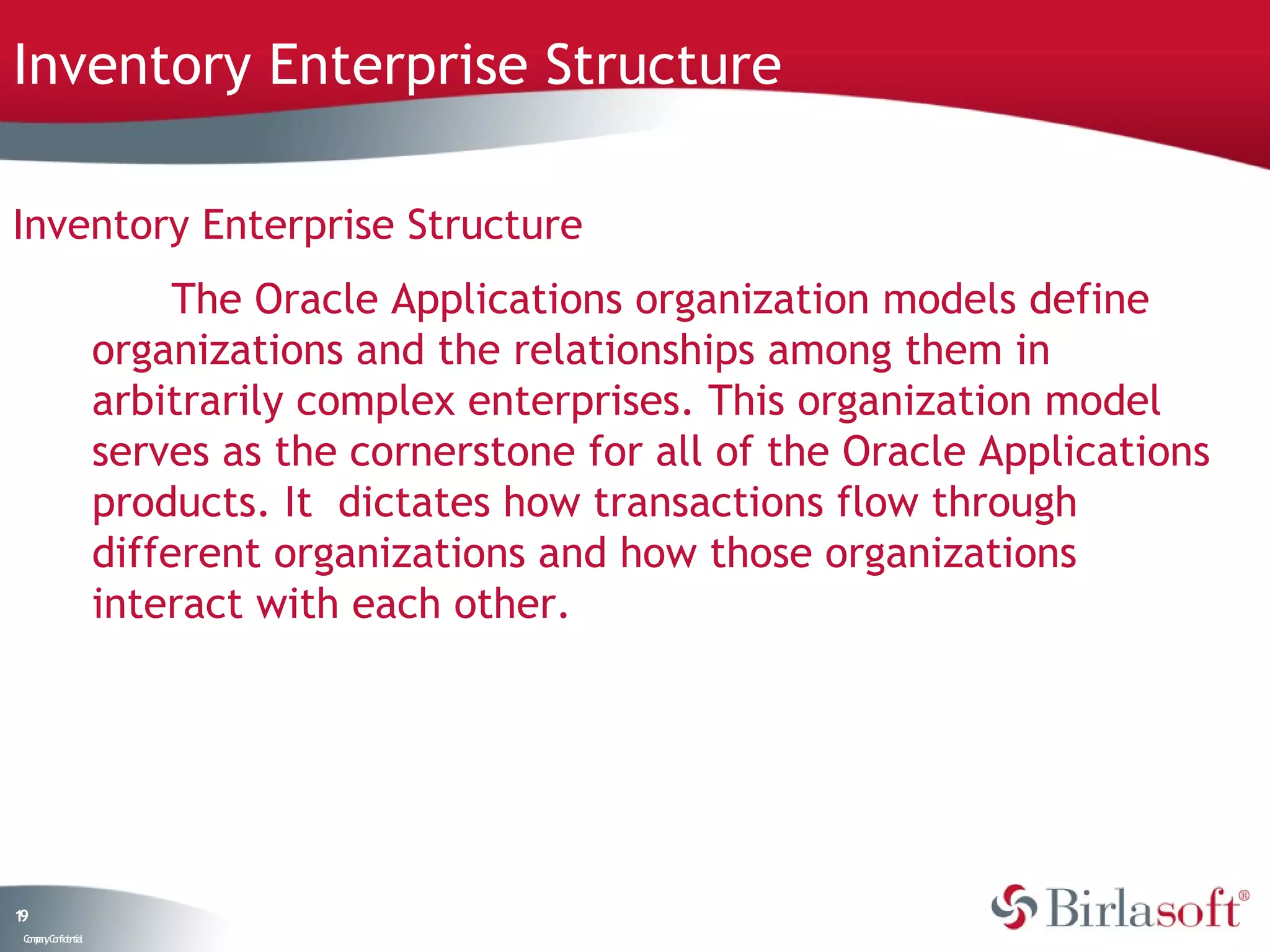 Inventory Enterprise Structure

Inventory Enterprise Structure
                         The Oracle Applications organization models define
                    organizations and the relationships among them in
                    arbitrarily complex enterprises. This organization model
                    serves as the cornerstone for all of the Oracle Applications
                    products. It dictates how transactions flow through
                    different organizations and how those organizations
                    interact with each other.




19
 C ma yC n e tia
  o p n o fid n l
 