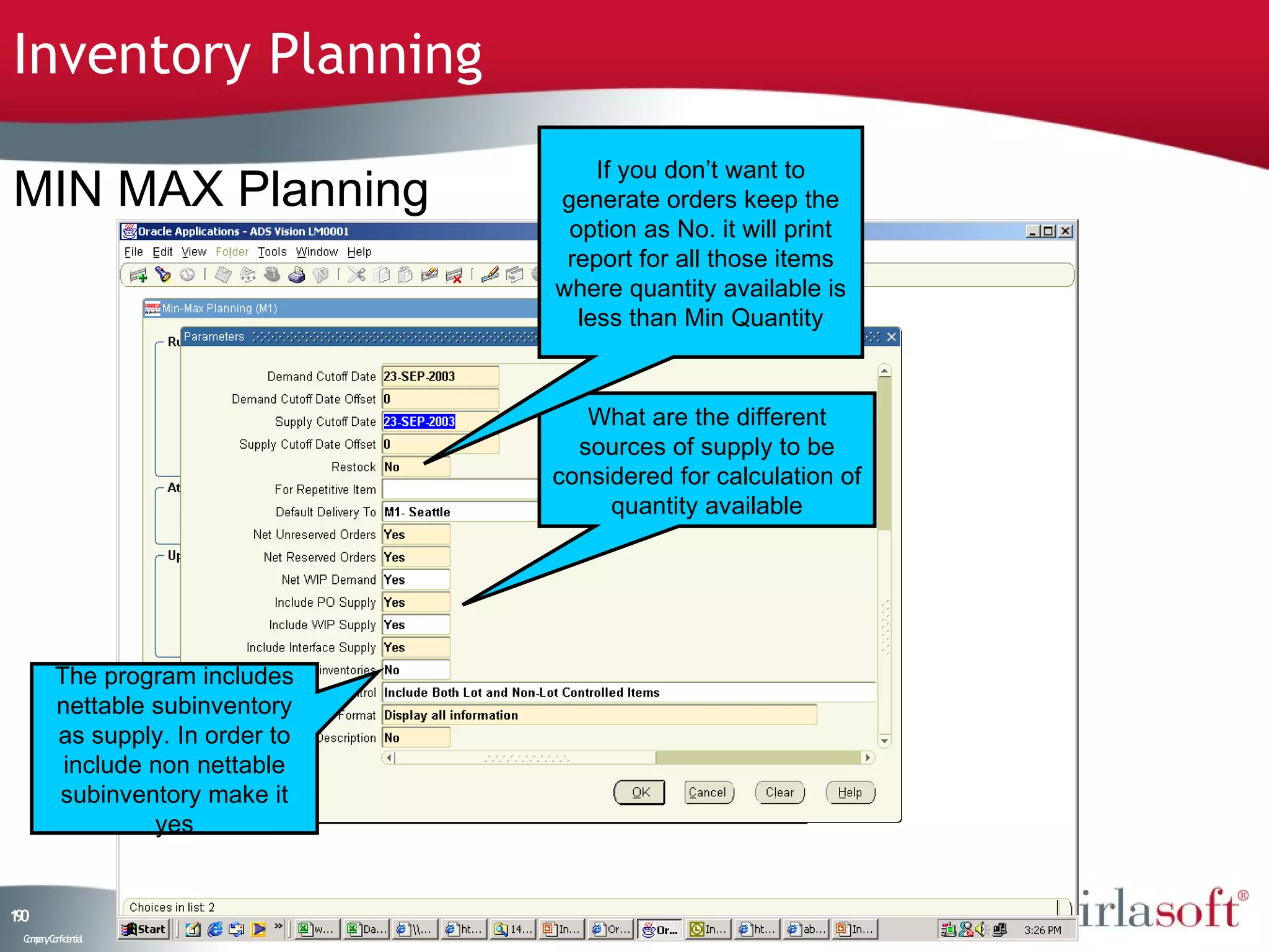 Inventory Planning
                                      If you don’t want to
MIN MAX Planning                  generate orders keep the
                                   option as No. it will print
                                   report for all those items
                                  where quantity available is
                                    less than Min Quantity



                                     What are the different
                                    sources of supply to be
                                  considered for calculation of
                                       quantity available




         The program includes
         nettable subinventory
         as supply. In order to
          include non nettable
         subinventory make it
                  yes


10
9
 C ma yC n e tia
  o p n o fid n l
 
