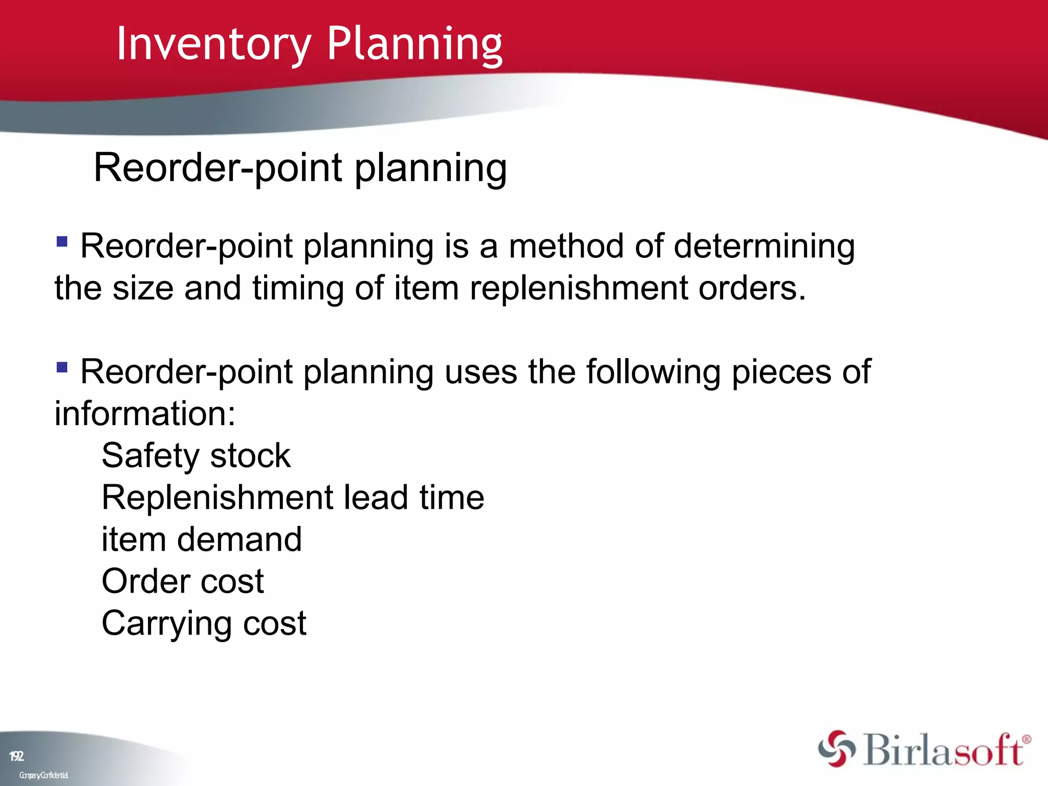 Inventory Planning

                    Reorder-point planning
             Reorder-point planning is a method of determining
            the size and timing of item replenishment orders.

             Reorder-point planning uses the following pieces of
            information:
                Safety stock
                Replenishment lead time
                item demand
                Order cost
                Carrying cost


12
9
 C ma yC n e tia
  o p n o fid n l
 