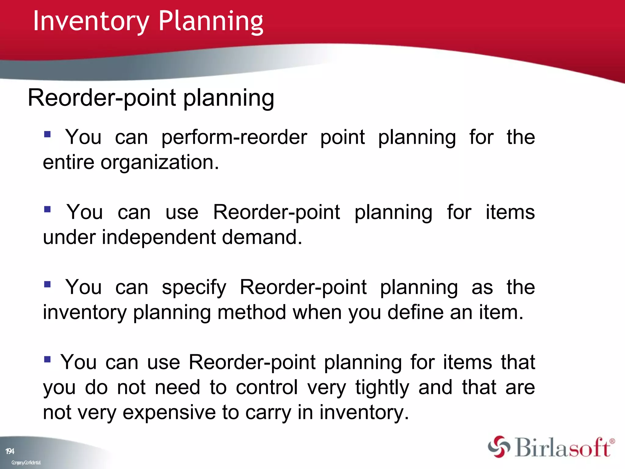 Inventory Planning

         Reorder-point planning
                     You can perform-reorder point planning for the
                    entire organization.

                     You can use Reorder-point planning for items
                    under independent demand.

                     You can specify Reorder-point planning as the
                    inventory planning method when you define an item.

                     You can use Reorder-point planning for items that
                    you do not need to control very tightly and that are
                    not very expensive to carry in inventory.
14
9
 C ma yC n e tia
  o p n o fid n l
 