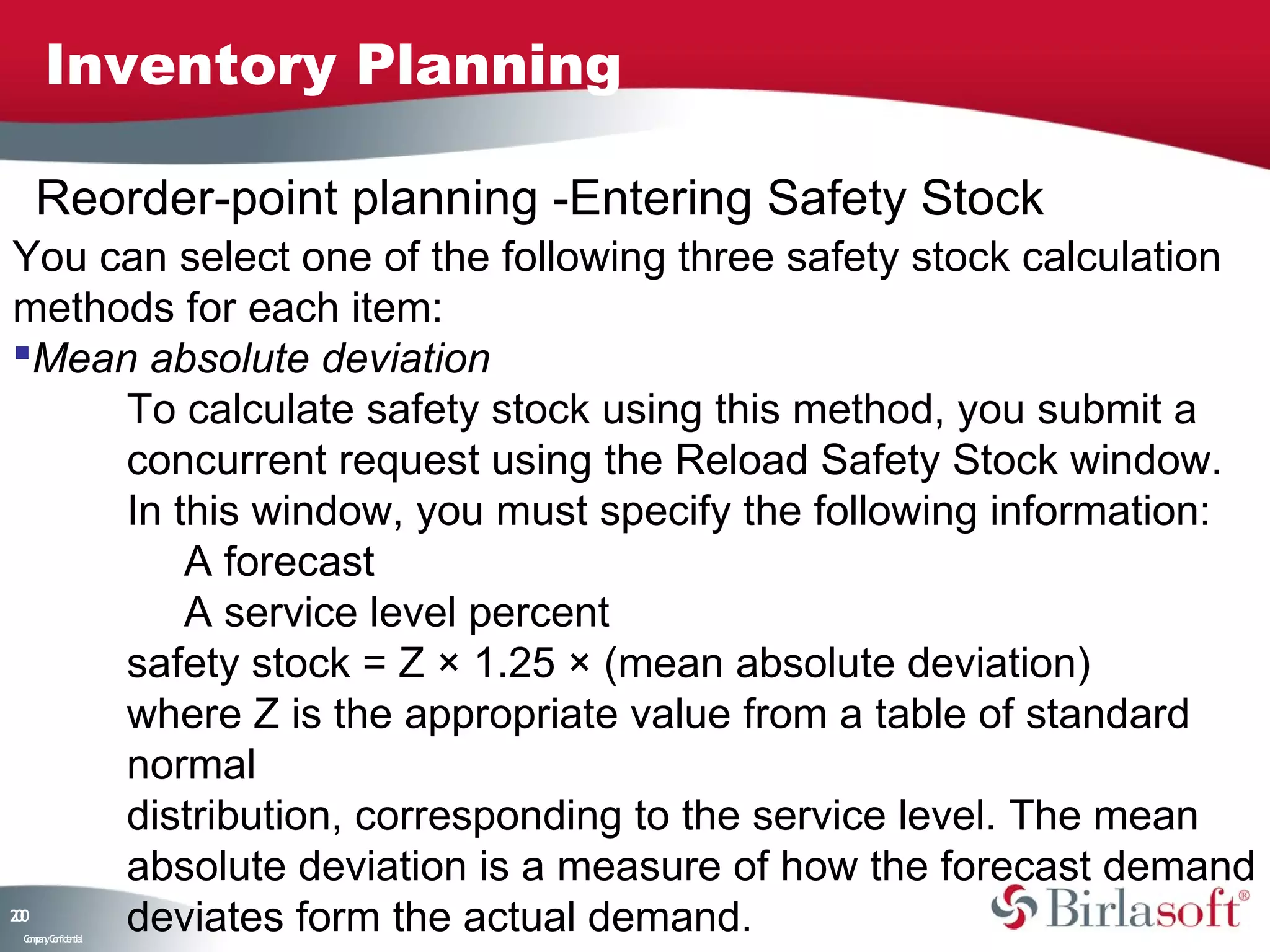 Inventory Planning

     Reorder-point planning -Entering Safety Stock
You can select one of the following three safety stock calculation
methods for each item:
Mean absolute deviation
     To calculate safety stock using this method, you submit a
     concurrent request using the Reload Safety Stock window.
     In this window, you must specify the following information:
         A forecast
         A service level percent
     safety stock = Z × 1.25 × (mean absolute deviation)
     where Z is the appropriate value from a table of standard
     normal
     distribution, corresponding to the service level. The mean
     absolute deviation is a measure of how the forecast demand
20
0
     deviates form the actual demand.
 C ma yC n e tia
  o p n o fid n l
 