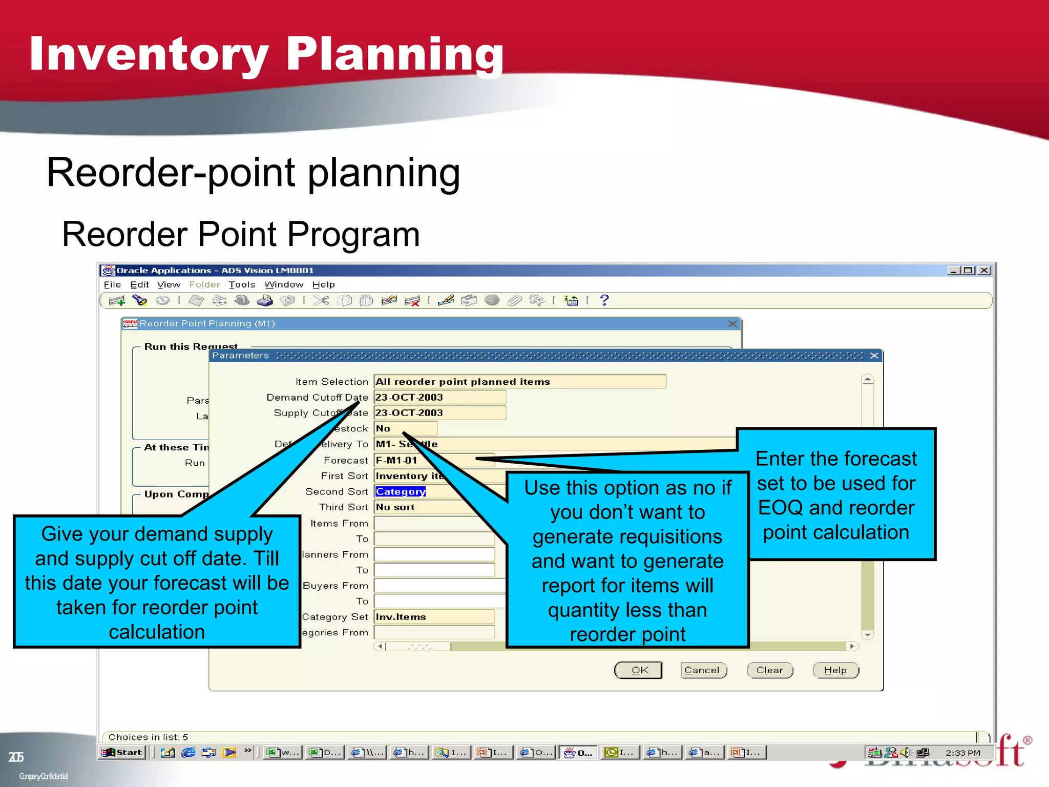 Inventory Planning

         Reorder-point planning
              Reorder Point Program




                                                                  Enter the forecast
                                       Use this option as no if   set to be used for
                                          you don’t want to       EOQ and reorder
       Give your demand supply          generate requisitions      point calculation
      and supply cut off date. Till     and want to generate
     this date your forecast will be     report for items will
         taken for reorder point          quantity less than
               calculation                  reorder point




25
0
 C ma yC n e tia
  o p n o fid n l
 