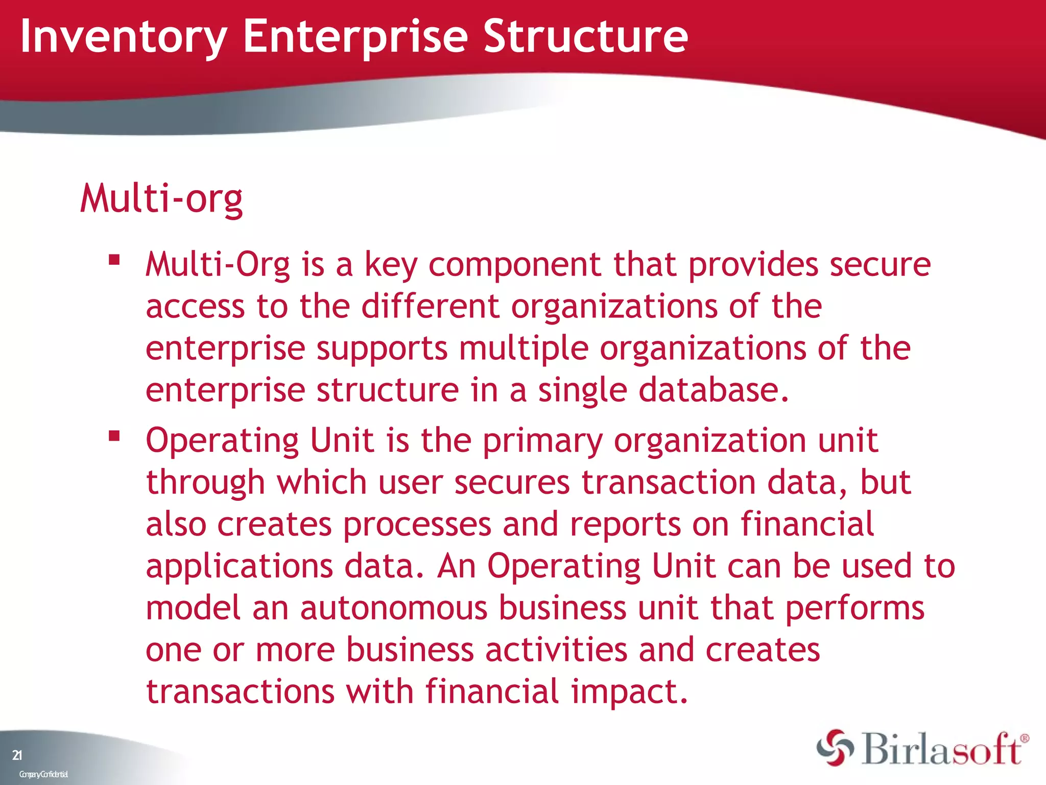 Inventory Enterprise Structure


                    Multi-org
                      Multi-Org is a key component that provides secure
                       access to the different organizations of the
                       enterprise supports multiple organizations of the
                       enterprise structure in a single database.
                      Operating Unit is the primary organization unit
                       through which user secures transaction data, but
                       also creates processes and reports on financial
                       applications data. An Operating Unit can be used to
                       model an autonomous business unit that performs
                       one or more business activities and creates
                       transactions with financial impact.
21
 C ma yC n e tia
  o p n o fid n l
 