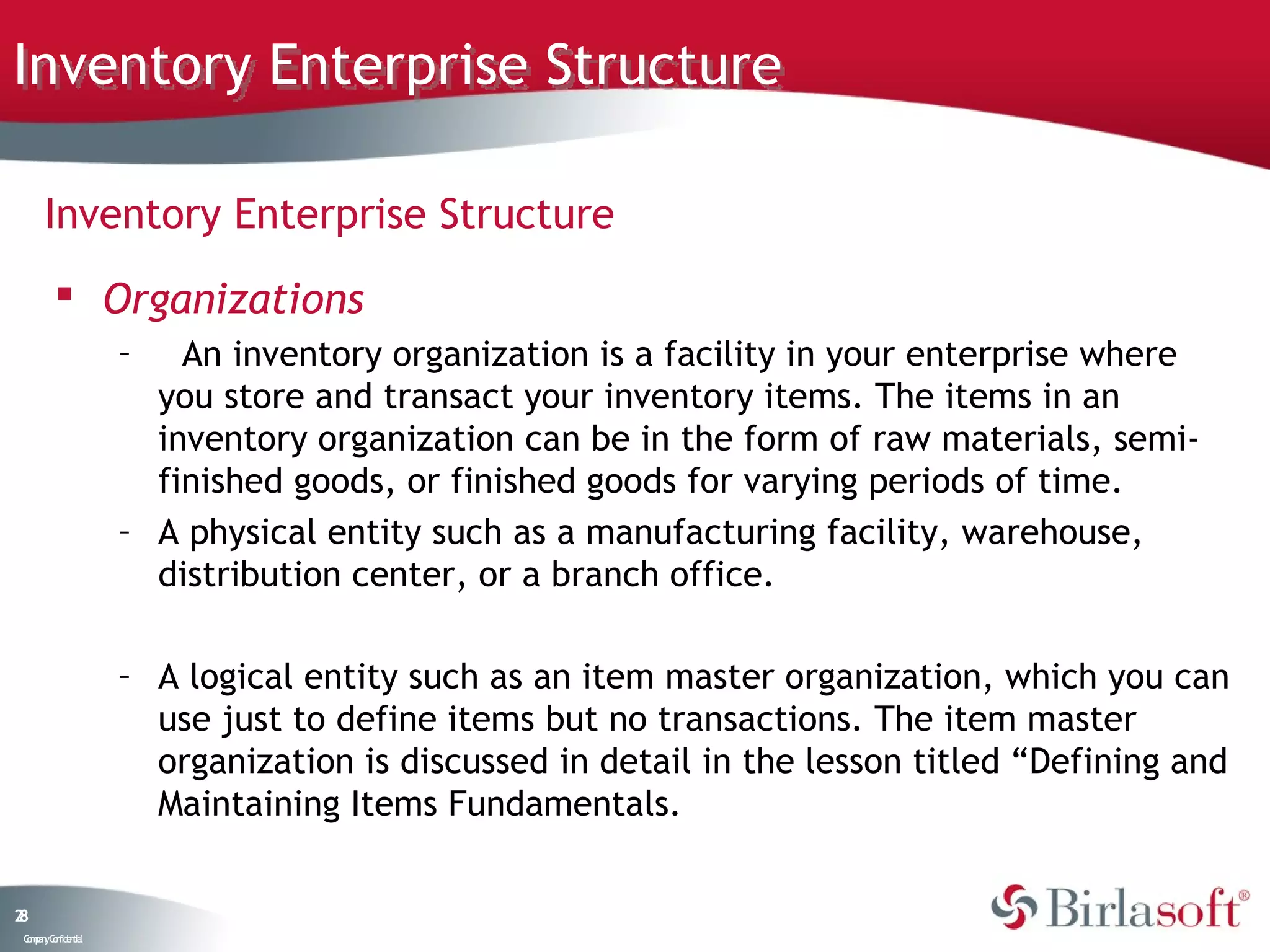 Inventory Enterprise Structure

      Inventory Enterprise Structure
          Organizations
                    –   An inventory organization is a facility in your enterprise where
                      you store and transact your inventory items. The items in an
                      inventory organization can be in the form of raw materials, semi-
                      finished goods, or finished goods for varying periods of time.
                    – A physical entity such as a manufacturing facility, warehouse,
                      distribution center, or a branch office.

                    – A logical entity such as an item master organization, which you can
                      use just to define items but no transactions. The item master
                      organization is discussed in detail in the lesson titled “Defining and
                      Maintaining Items Fundamentals.


28
 C ma yC n e tia
  o p n o fid n l
 