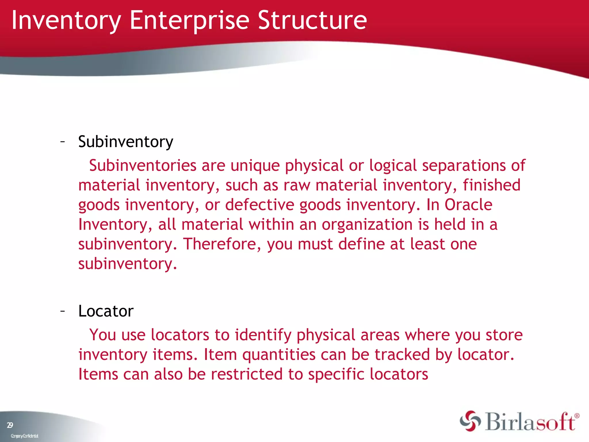 Inventory Enterprise Structure



                    – Subinventory
                        Subinventories are unique physical or logical separations of
                      material inventory, such as raw material inventory, finished
                      goods inventory, or defective goods inventory. In Oracle
                      Inventory, all material within an organization is held in a
                      subinventory. Therefore, you must define at least one
                      subinventory.

                    – Locator
                        You use locators to identify physical areas where you store
                      inventory items. Item quantities can be tracked by locator.
                      Items can also be restricted to specific locators

29
 C ma yC n e tia
  o p n o fid n l
 