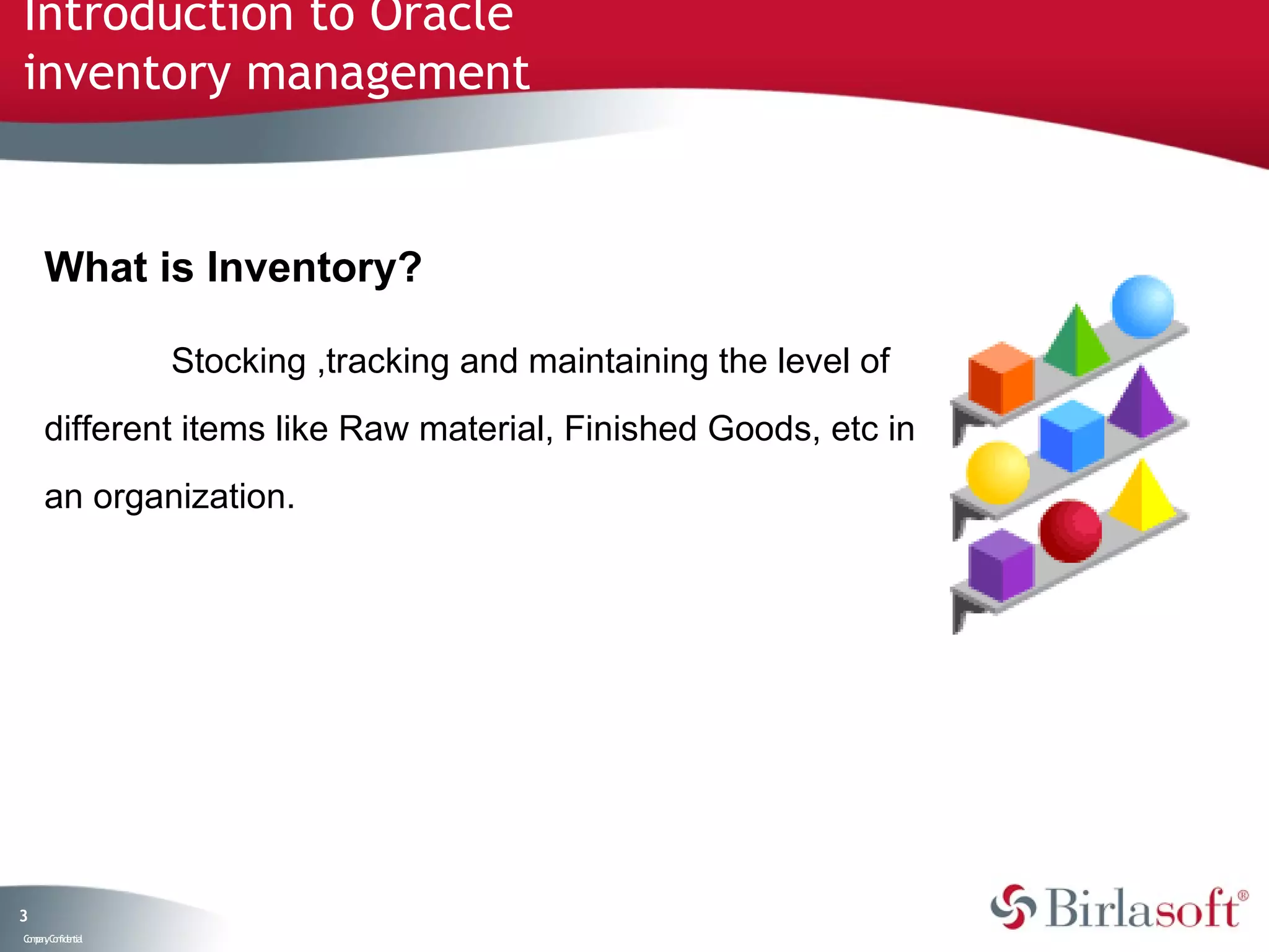 Introduction to Oracle
inventory management


     What is Inventory?

                   Stocking ,tracking and maintaining the level of
     different items like Raw material, Finished Goods, etc in
     an organization.




3
C ma yC n e tia
 o p n o fid n l
 