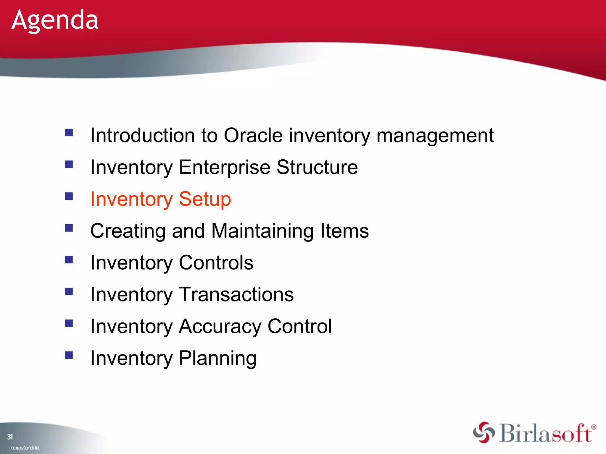 Agenda



                       Introduction to Oracle inventory management
                       Inventory Enterprise Structure
                       Inventory Setup
                       Creating and Maintaining Items
                       Inventory Controls
                       Inventory Transactions
                       Inventory Accuracy Control
                       Inventory Planning


31
 C ma yC n e tia
  o p n o fid n l
 