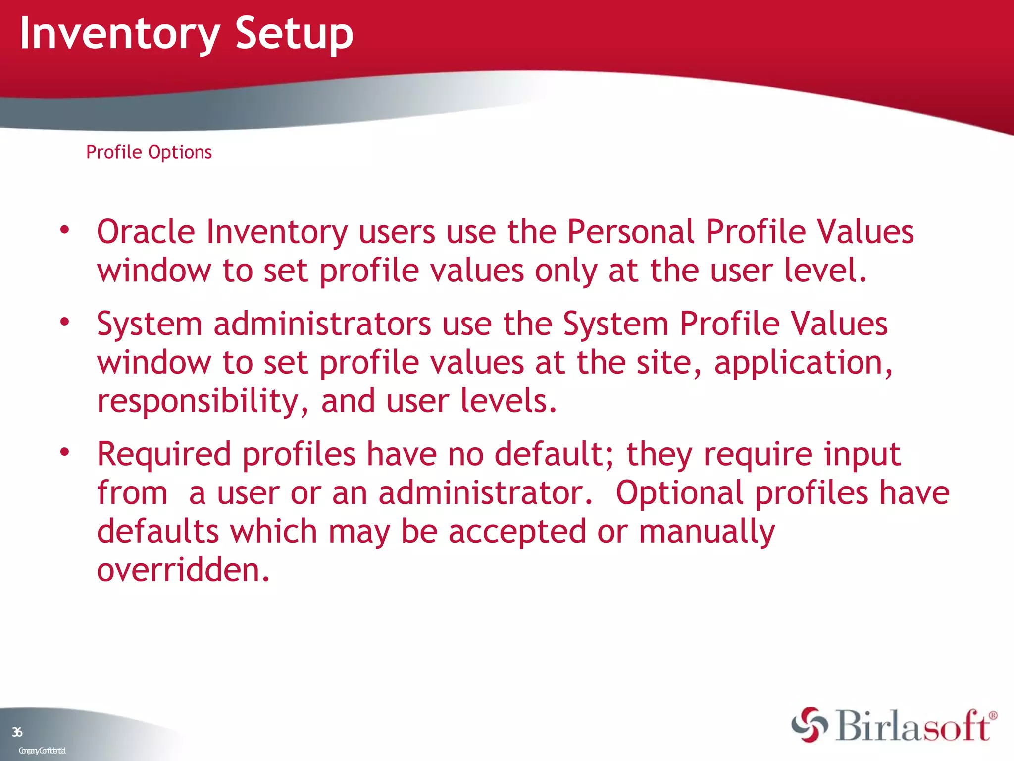 Inventory Setup

                    Profile Options



              • Oracle Inventory users use the Personal Profile Values
                window to set profile values only at the user level.
              • System administrators use the System Profile Values
                window to set profile values at the site, application,
                responsibility, and user levels.
              • Required profiles have no default; they require input
                from a user or an administrator. Optional profiles have
                defaults which may be accepted or manually
                overridden.



36
 C ma yC n e tia
  o p n o fid n l
 